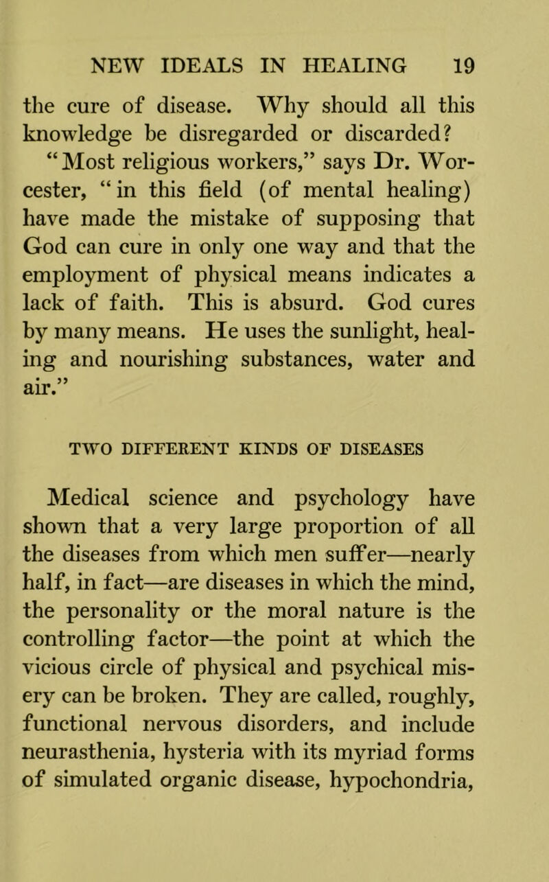 the cure of disease. Why should all this knowledge be disregarded or discarded? “Most religious workers,” says Dr. Wor- cester, “in this field (of mental healing) have made the mistake of supposing that God can cure in only one way and that the employment of physical means indicates a lack of faith. This is absurd. God cures by many means. He uses the sunlight, heal- ing and nourishing substances, water and TWO DIFFERENT KINDS OF DISEASES Medical science and psychology have shown that a very large proportion of all the diseases from which men suffer—nearly half, in fact—are diseases in which the mind, the personality or the moral nature is the controlling factor—the point at which the vicious circle of physical and psychical mis- ery can be broken. They are called, roughly, functional nervous disorders, and include neurasthenia, hysteria with its myriad forms of simulated organic disease, hypochondria.