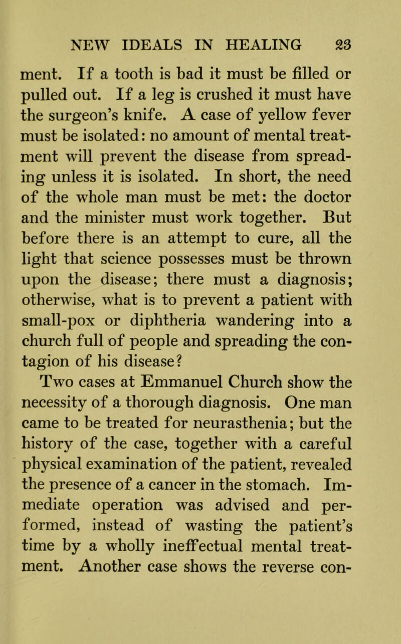 ment. If a tooth is bad it must be filled or pulled out. If a leg is crushed it must have the surgeon’s knife. A case of yellow fever must be isolated: no amount of mental treat- ment will prevent the disease from spread- ing unless it is isolated. In short, the need of the whole man must be met: the doctor and the minister must work together. But before there is an attempt to cure, all the light that science possesses must be thrown upon the disease; there must a diagnosis; otherwise, what is to prevent a patient with small-pox or diphtheria wandering into a church full of people and spreading the con- tagion of his disease? Two cases at Emmanuel Church show the necessity of a thorough diagnosis. One man came to be treated for neurasthenia; but the history of the case, together with a careful physical examination of the patient, revealed the presence of a cancer in the stomach. Im- mediate operation was advised and per- formed, instead of wasting the patient’s time by a wholly ineffectual mental treat- ment. Another case shows the reverse con-