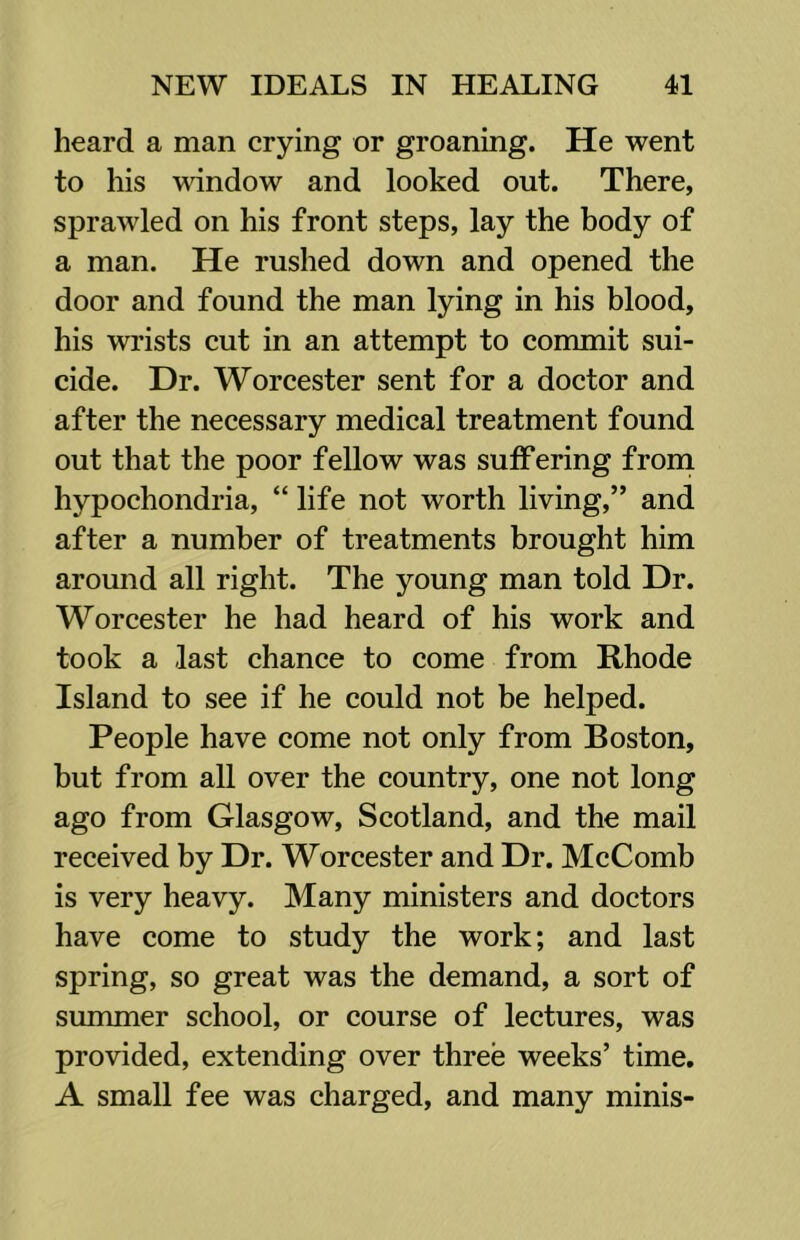 heard a man crying or groaning. He went to his window and looked out. There, sprawled on his front steps, lay the body of a man. He rushed down and opened the door and found the man lying in his blood, his wrists cut in an attempt to commit sui- cide. Dr. Worcester sent for a doctor and after the necessary medical treatment found out that the poor fellow was suffering frorn hypochondria, “ life not worth living,” and after a number of treatments brought him around all right. The young man told Dr. Worcester he had heard of his work and took a last chance to come from Rhode Island to see if he could not be helped. People have come not only from Boston, but from all over the country, one not long ago from Glasgow, Scotland, and the mail received by Dr. Worcester and Dr. McComb is very heavy. Many ministers and doctors have come to study the work; and last spring, so great was the demand, a sort of summer school, or course of lectures, was provided, extending over three weeks’ time, A small fee was charged, and many minis-