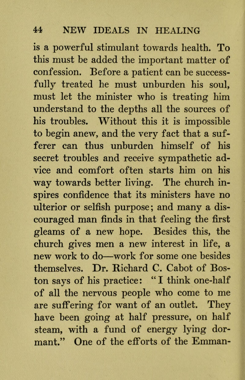 is a powerful stimulant towards health. To this must be added the important matter of confession. Before a patient can be success- fully treated he must unburden his soul, must let the minister who is treating him understand to the depths all the sources of his troubles. Without this it is impossible to begin anew, and the very fact that a suf- ferer can thus unburden himself of his secret troubles and receive sympathetic ad- vice and comfort often starts him on his way towards better living. The church in- spires confidence that its ministers have no ulterior or selfish purpose; and many a dis- couraged man finds in that feeling the first gleams of a new hope. Besides this, the church gives men a new interest in life, a new work to do—work for some one besides themselves. Dr. Richard C. Cabot of Bos- ton says of his practice: “I think one-half of all the nervous people who come to me are suffering for want of an outlet. They have been going at half pressure, on half steam, with a fund of energy lying dor- mant.” One of the efforts of the Emman-