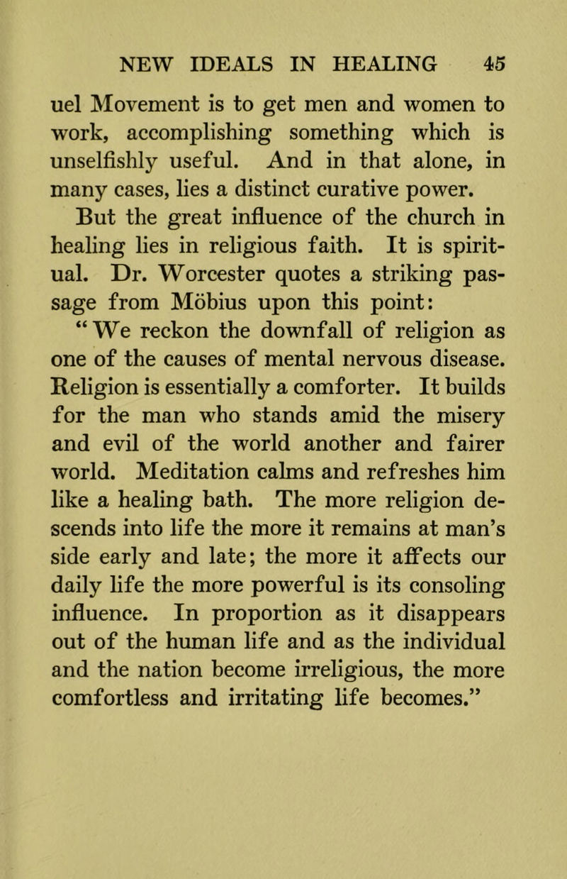 uel Movement is to get men and women to work, accomplishing something which is unselfishly useful. And in that alone, in many cases, lies a distinct curative power. But the great influence of the church in healing lies in religious faith. It is spirit- ual. Dr. Worcester quotes a striking pas- sage from Mobius upon this point: “We reckon the downfall of religion as one of the causes of mental nervous disease. Religion is essentially a comforter. It builds for the man who stands amid the misery and evil of the world another and fairer world. Meditation calms and refreshes him like a healing bath. The more religion de- scends into life the more it remains at man’s side early and late; the more it affects our daily life the more powerful is its consoling influence. In proportion as it disappears out of the human life and as the individual and the nation become irreligious, the more comfortless and irritating life becomes.”