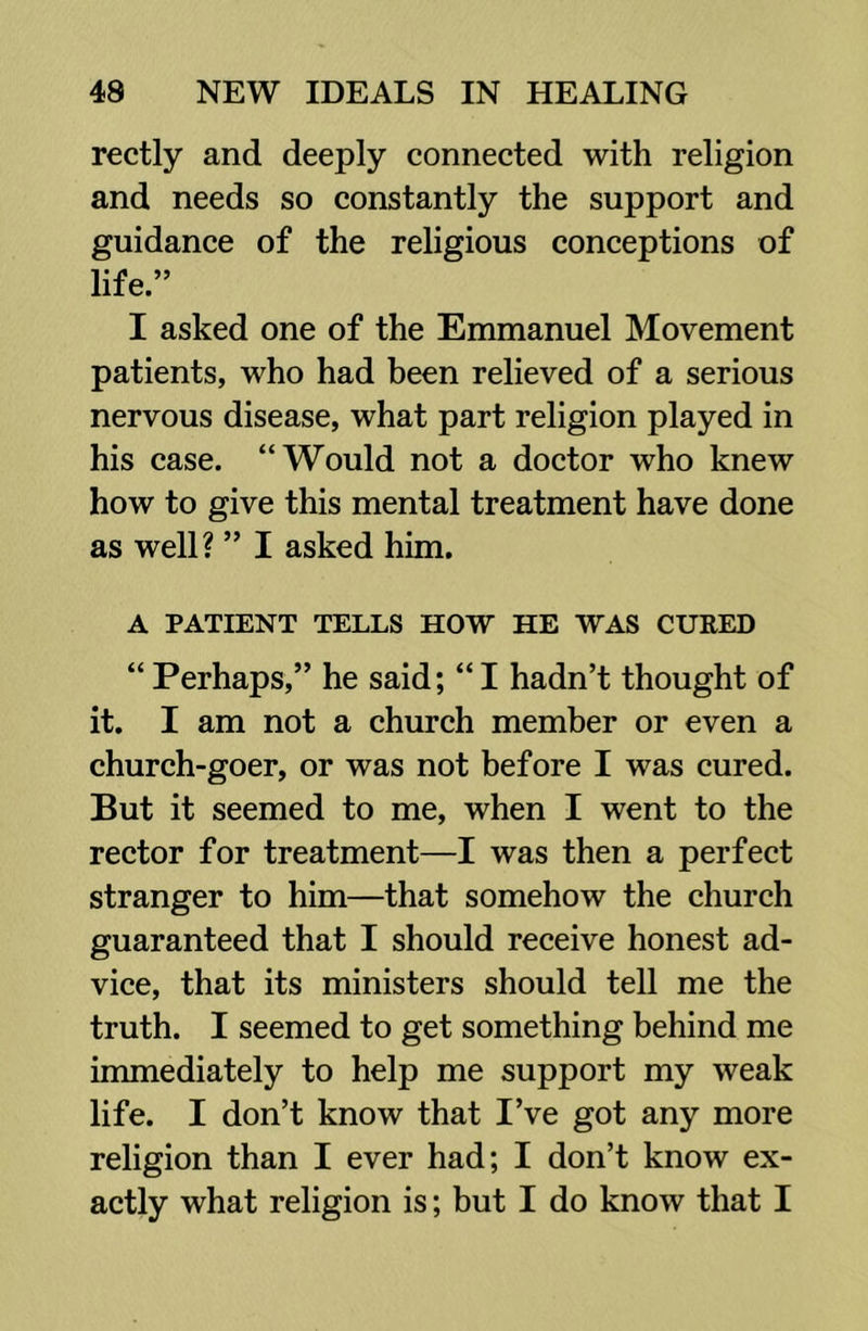 rectly and deeply connected with religion and needs so constantly the support and guidance of the religious conceptions of life.” I asked one of the Emmanuel Movement patients, who had been relieved of a serious nervous disease, what part religion played in his case. “Would not a doctor who knew how to give this mental treatment have done as well? ” I asked him. A PATIENT TELLS HOW HE WAS CURED “Perhaps,” he said; “I hadn’t thought of it. I am not a church member or even a church-goer, or was not before I was cured. But it seemed to me, when I went to the rector for treatment—I was then a perfect stranger to him—that somehow the church guaranteed that I should receive honest ad- vice, that its ministers should tell me the truth. I seemed to get something behind me immediately to help me support my weak life. I don’t know that I’ve got any more religion than I ever had; I don’t know ex- actly what religion is; but I do know that I