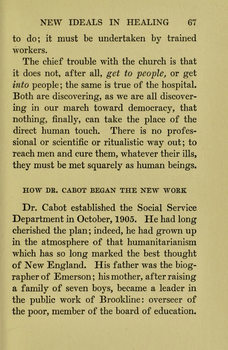 to do; it must be undertaken by trained workers. The chief trouble with the church is that it does not, after all, get to people, or get into people; the same is true of the hospital. Both are discovering, as we are all discover- ing in our march toward democracy, that nothing, finally, can take the place of the direct human touch. There is no profes- sional or scientific or ritualistic way out; to reach men and cure them, whatever their ills, they must be met squarely as human beings. HOW DE. CABOT BEGAN THE NEW WORK Dr. Cabot established the Social Service Department in October, 1905. He had long cherished the plan; indeed, he had grown up in the atmosphere of that humanitarianism which has so long marked the best thought of New England. His father was the biog- rapher of Emerson; his mother, after raising a family of seven boys, became a leader in the public work of Brookline: overseer of the poor, member of the board of education.