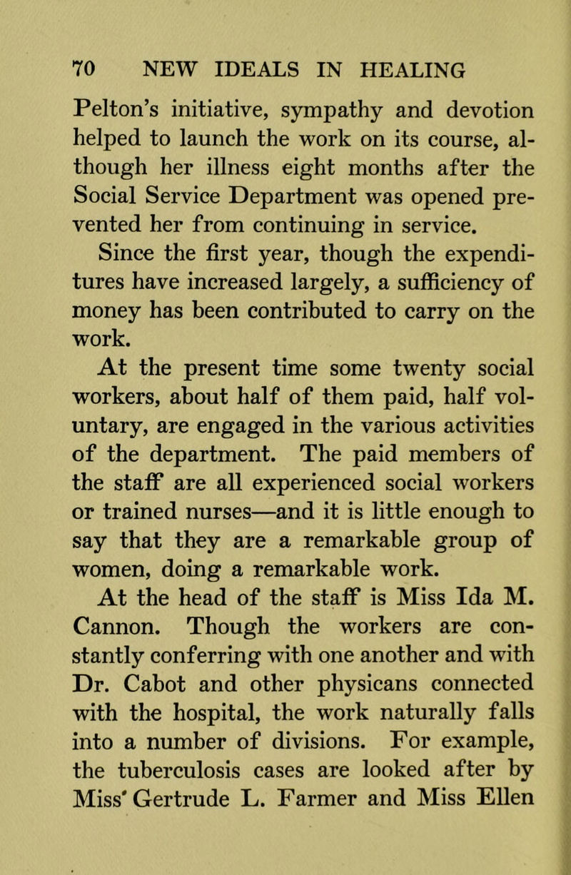 Felton’s initiative, sympathy and devotion helped to launch the work on its course, al- though her illness eight months after the Social Service Department was opened pre- vented her from continuing in service. Since the first year, though the expendi- tures have increased largely, a sufficiency of money has been contributed to carry on the work. At the present time some twenty social workers, about half of them paid, half vol- untary, are engaged in the various activities of the department. The paid members of the staff are all experienced social workers or trained nurses—and it is little enough to say that they are a remarkable group of women, doing a remarkable work. At the head of the staff is Miss Ida M. Cannon. Though the workers are con- stantly conferring with one another and with Dr. Cabot and other physicans connected with the hospital, the work naturally falls into a number of divisions. For example, the tuberculosis cases are looked after by Miss* Gertrude L. Farmer and Miss Ellen