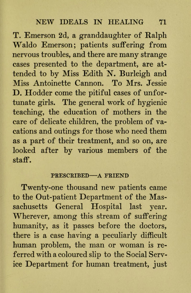 T. Emerson 2d, a granddaughter of Ralph Waldo Emerson; patients suffering from nervous troubles, and there are many strange cases presented to the department, are at- tended to by Miss Edith N. Burleigh and Miss Antoinette Cannon. To Mrs. Jessie D. Hodder come the pitiful cases of unfor- tunate girls. The general work of hygienic teaching, the education of mothers in the care of delicate children, the problem of va- cations and outings for those who need them as a part of their treatment, and so on, are looked after by various members of the staff. PRESCRIBED—FRIEND Twenty-one thousand new patients came to the Out-patient Department of the Mas- sachusetts General Hospital last year. Wherever, among this stream of suffering humanity, as it passes before the doctors, there is a case having a peculiarly difficult human problem, the man or woman is re- ferred with a coloured slip to the Social Serv- ice Department for human treatment, just