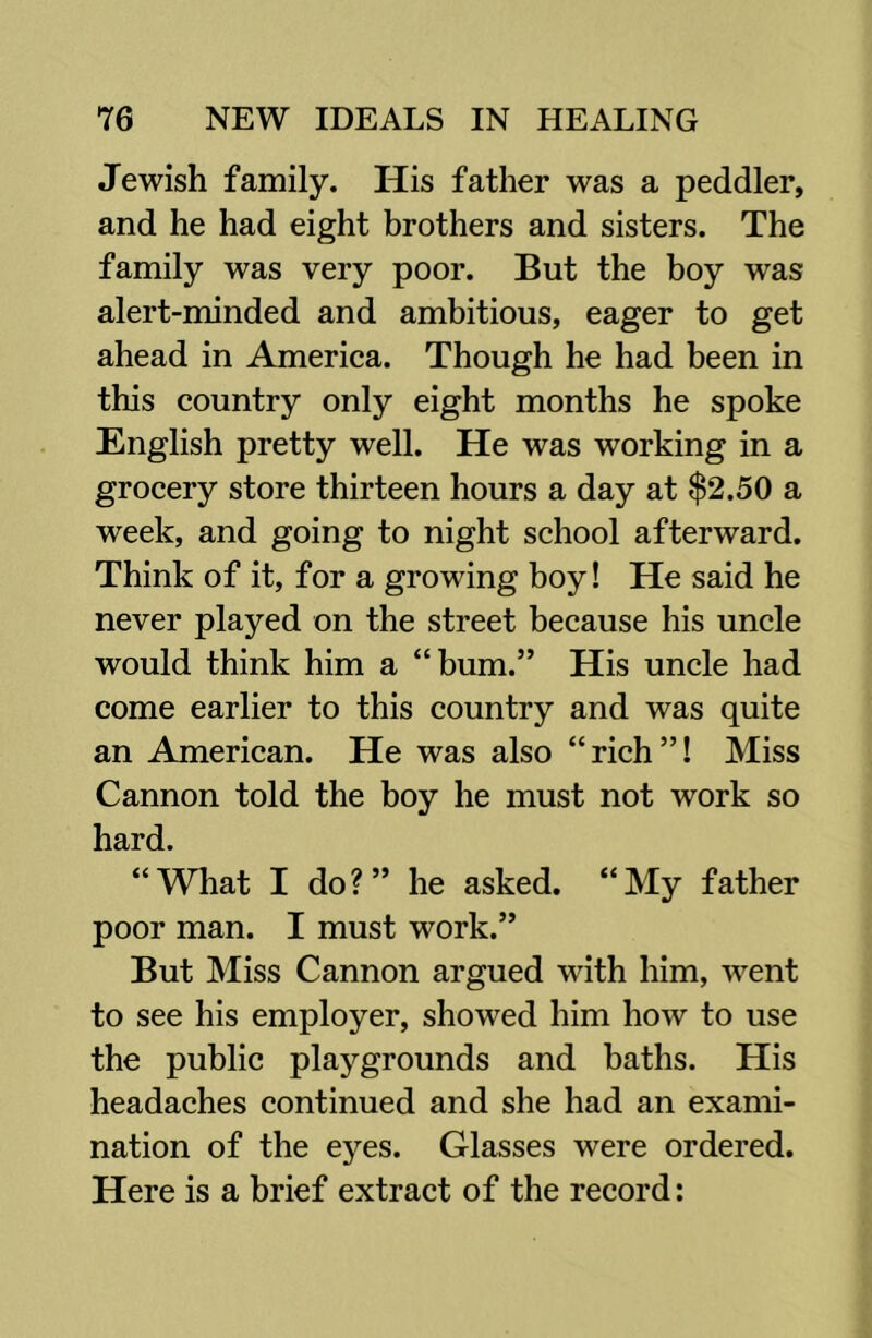 Jewish family. His father was a peddler, and he had eight brothers and sisters. The family was very poor. But the boy was alert-minded and ambitious, eager to get ahead in America. Though he had been in this country only eight months he spoke English pretty well. He was working in a grocery store thirteen hours a day at $2.50 a week, and going to night school afterward. Think of it, for a growing boy! He said he never played on the street because his uncle would think him a “bum.” His uncle had come earlier to this country and was quite an American. He was also “rich”! Miss Cannon told the boy he must not work so hard. “What I do?” he asked. “My father poor man. I must work.” But Miss Cannon argued with him, went to see his employer, showed him how to use the public playgrounds and baths. His headaches continued and she had an exami- nation of the eyes. Glasses were ordered. Here is a brief extract of the record: