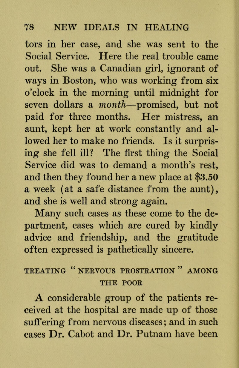 tors in her case, and she was sent to the Social Service. Here the real trouble came out. She was a Canadian girl, ignorant of ways in Boston, who was working from six o’clock in the morning until midnight for seven dollars a month—promised, but not paid for three months. Her mistress, an aunt, kept her at work constantly and al- lowed her to make no friends. Is it surpris- ing she fell ill? The first thing the Social Service did was to demand a month’s rest, and then they found her a new place at $3.50 a week (at a safe distance from the aunt), and she is well and strong again. Many such cases as these come to the de- partment, cases which are cured by kindly advice and friendship, and the gratitude often expressed is pathetically sincere. TREATING “ NERVOUS PROSTRATION ” AMONG THE POOR A considerable group of the patients re- ceived at the hospital are made up of those sutFering from nervous diseases; and in such cases Dr. Cabot and Dr. Putnam have been