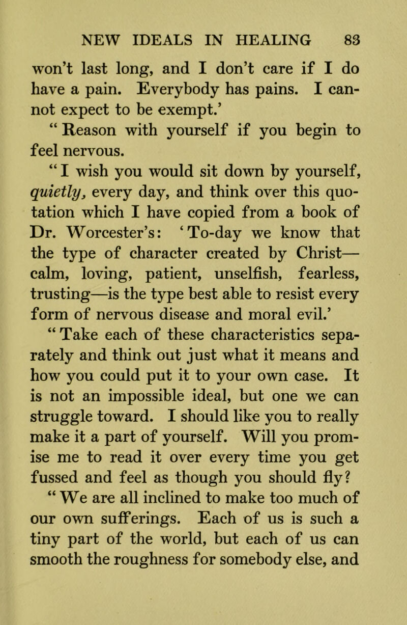 won’t last long, and I don’t care if I do have a pain. Everybody has pains. I can- not expect to be exempt.’ “ Reason with yourself if you begin to feel nervous. “ I wish you would sit down by yourself, quietlyj every day, and think over this quo- tation which I have copied from a book of Dr. Worcester’s: ‘To-day we know that the type of character created by Christ— calm, loving, patient, unselfish, fearless, trusting—is the type best able to resist every form of nervous disease and moral evil.’ “ Take each of these characteristics sepa- rately and think out just what it means and how you could put it to your own case. It is not an impossible ideal, but one we can struggle toward. I should like you to really make it a part of yourself. Will you prom- ise me to read it over every time you get fussed and feel as though you should fly? “We are all inclined to make too much of our own sufferings. Each of us is such a tiny part of the world, but each of us can smooth the roughness for somebody else, and