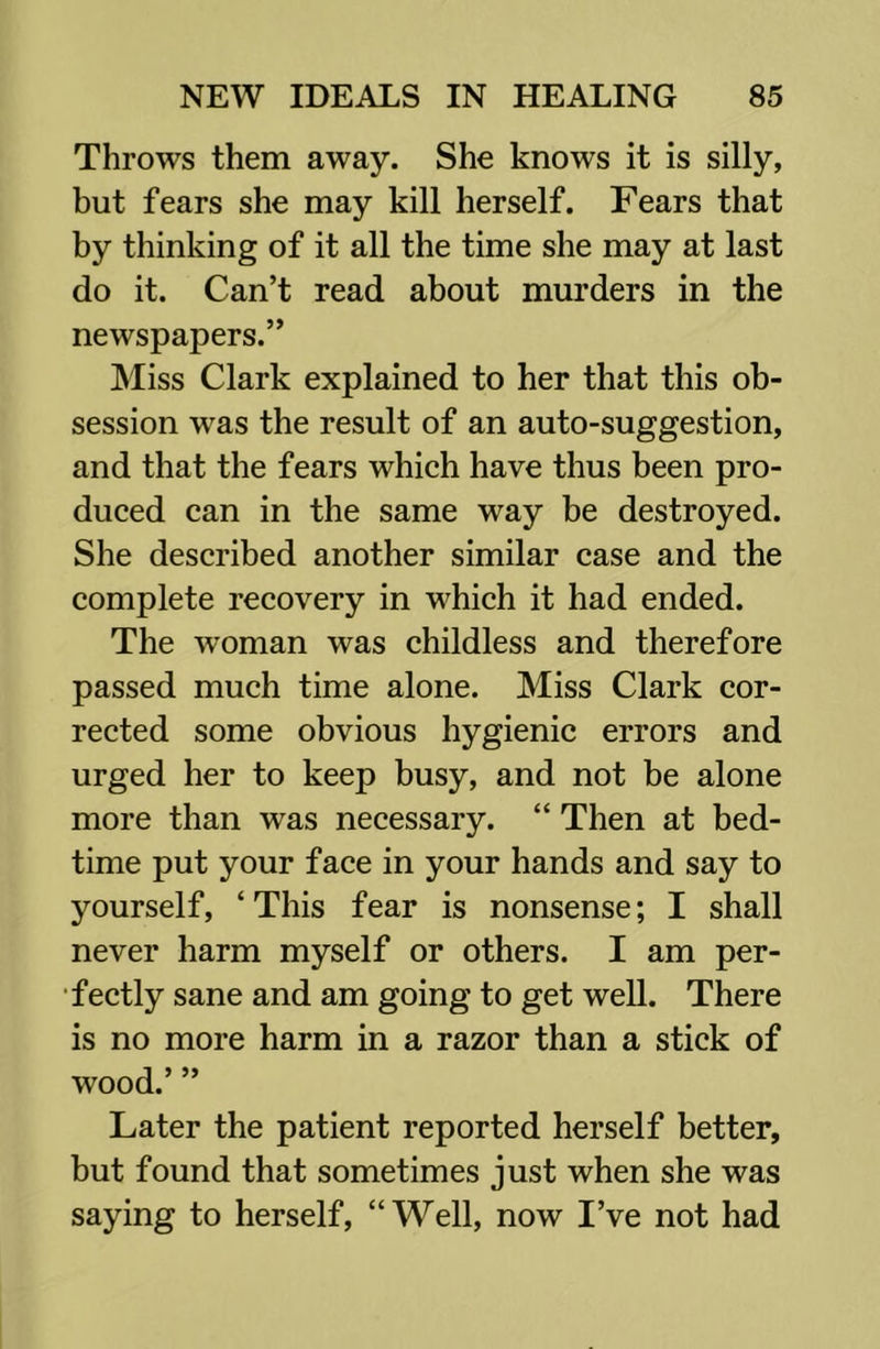 Throws them away. She knows it is silly, but fears she may kill herself. Fears that by thinking of it all the time she may at last do it. Can’t read about murders in the newspapers.” Miss Clark explained to her that this ob- session was the result of an auto-suggestion, and that the fears which have thus been pro- duced can in the same way be destroyed. She described another similar case and the complete recovery in which it had ended. The woman was childless and therefore passed much time alone. Miss Clark cor- rected some obvious hygienic errors and urged her to keep busy, and not be alone more than was necessary. “ Then at bed- time put your face in your hands and say to yourself, ‘This fear is nonsense; I shall never harm myself or others. I am per- fectly sane and am going to get well. There is no more harm in a razor than a stick of wood.’ ” Later the patient reported herself better, but found that sometimes just when she was saying to herself, “Well, now I’ve not had