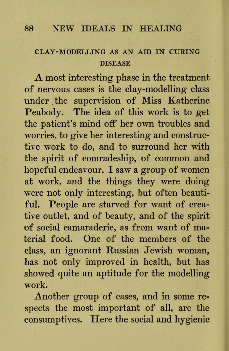 CLAY-MODELLING AS AN AID IN CURING DISEASE A most interesting phase in the treatment of nervous cases is the clay-modelling class under .the supervision of Miss Katherine Peabody. The idea of this work is to get the patient’s mind off her own troubles and worries, to give her interesting and construc- tive work to do, and to surround her with the spirit of comradeship, of common and hopeful endeavour. I saw a group of women at work, and the things they were doing were not only interesting, but often beauti- ful. People are starved for want of crea- tive outlet, and of beauty, and of the spirit of social camaraderie, as from want of ma- terial food. One of the members of the class, an ignorant Russian Jewish woman, has not only improved in health, but has showed quite an aptitude for the modelling work. Another group of cases, and in some re- spects the most important of all, are the consumptives. Here the social and hygienic