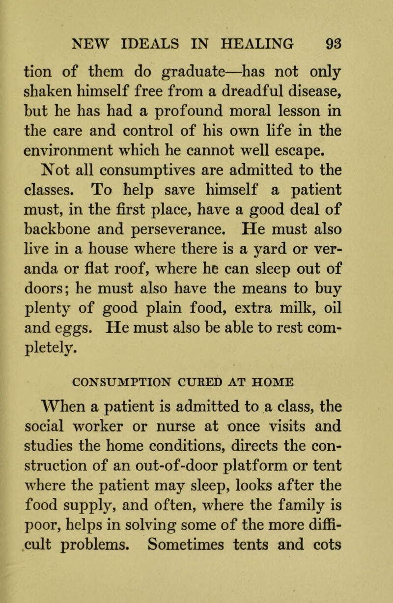 tion of them do graduate—has not only shaken himself free from a dreadful disease, but he has had a profound moral lesson in the care and control of his own life in the environment which he cannot well escape. Not all consumptives are admitted to the classes. To help save himself a patient must, in the first place, have a good deal of backbone and perseverance. He must also live in a house where there is a yard or ver- anda or flat roof, where he can sleep out of doors; he must also have the means to buy plenty of good plain food, extra milk, oil and eggs. He must also be able to rest com- pletely. CONSUMPTION CURED AT HOME When a patient is admitted to a class, the social worker or nurse at once visits and studies the home conditions, directs the con- struction of an out-of-door platform or tent where the patient may sleep, looks after the food supply, and often, where the family is poor, helps in solving some of the more diffi- .cult problems. Sometimes tents and cots