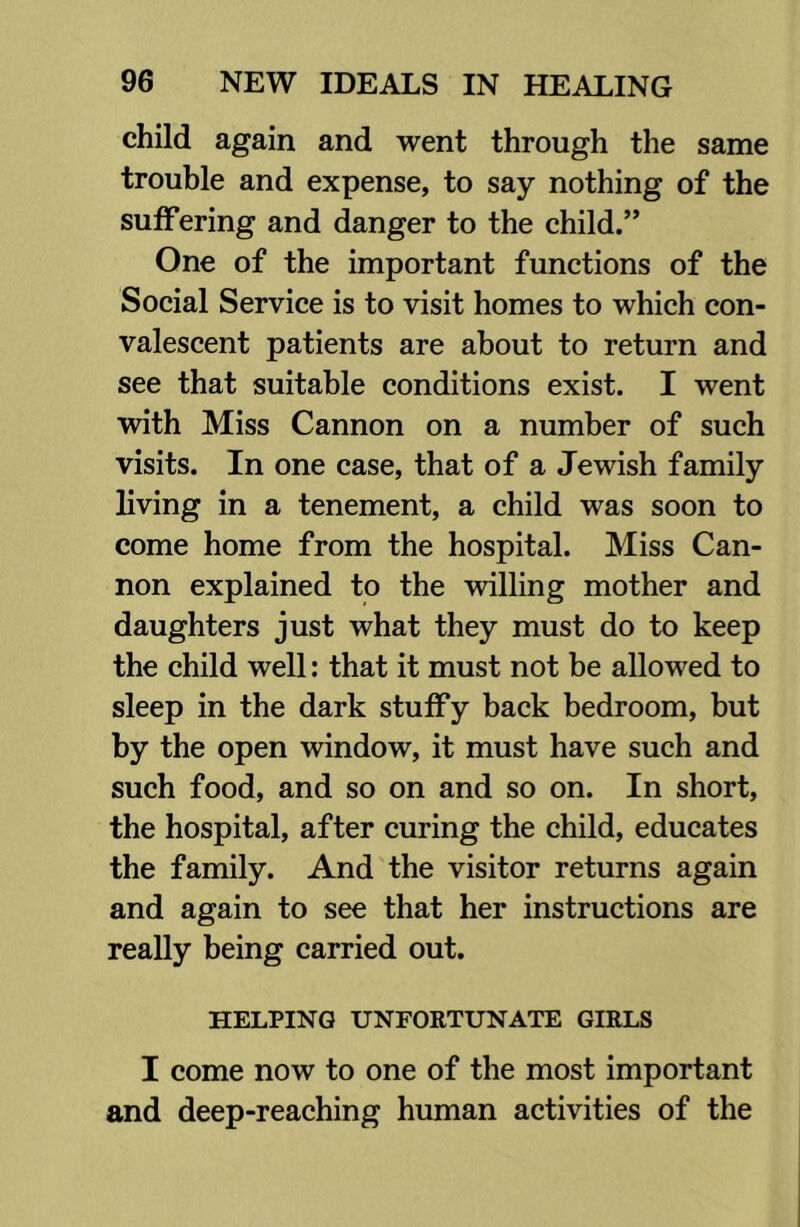 child again and went through the same trouble and expense, to say nothing of the suffering and danger to the child.” One of the important functions of the Social Service is to visit homes to which con- valescent patients are about to return and see that suitable conditions exist. I went with Miss Cannon on a number of such visits. In one case, that of a Jewish family living in a tenement, a child was soon to come home from the hospital. Miss Can- non explained to the willing mother and daughters just what they must do to keep the child well: that it must not be allowed to sleep in the dark stuffy back bedroom, but by the open window, it must have such and such food, and so on and so on. In short, the hospital, after curing the child, educates the family. And the visitor returns again and again to see that her instructions are really being carried out. HELPING UNFORTUNATE GIRLS I come now to one of the most important and deep-reaching human activities of the