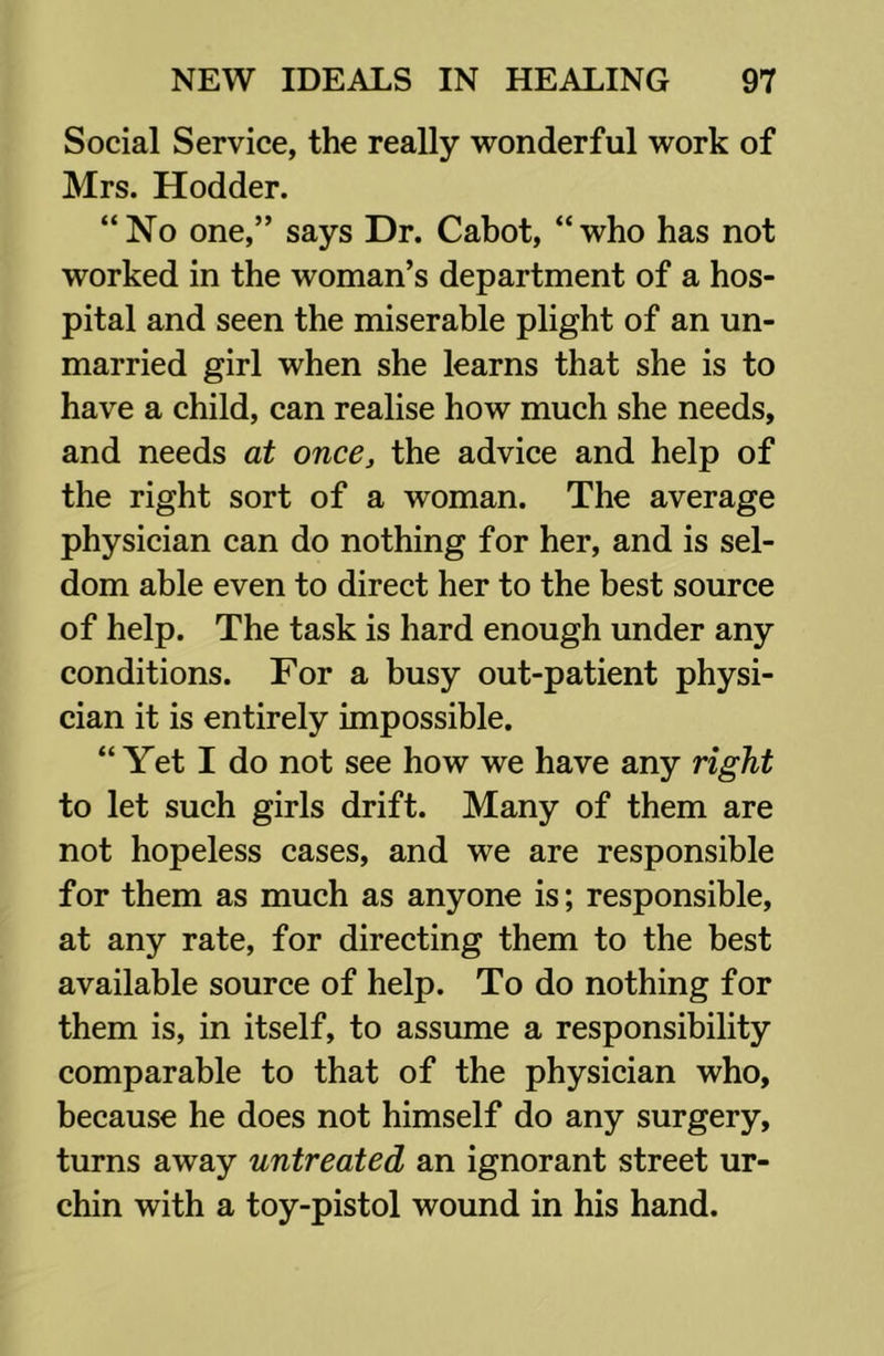 Social Service, the really wonderful work of Mrs. Hodder. “No one,” says Dr. Cabot, “who has not worked in the woman’s department of a hos- pital and seen the miserable plight of an un- married girl when she learns that she is to have a child, can realise how much she needs, and needs at once, the advice and help of the right sort of a woman. The average physician can do nothing for her, and is sel- dom able even to direct her to the best source of help. The task is hard enough under any conditions. For a busy out-patient physi- cian it is entirely impossible. “Yet I do not see how we have any right to let such girls drift. Many of them are not hopeless cases, and we are responsible for them as much as anyone is; responsible, at any rate, for directing them to the best available source of help. To do nothing for them is, in itself, to assume a responsibility comparable to that of the physician who, because he does not himself do any surgery, turns away untreated an ignorant street ur- chin with a toy-pistol wound in his hand.