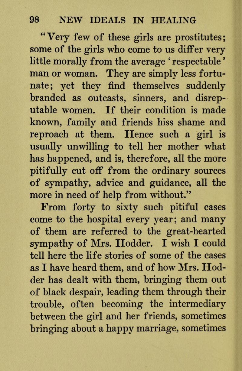 “Very few of these girls are prostitutes; some of the girls who come to us differ very little morally from the average ‘ respectable ’ man or woman. They are simply less fortu- nate ; yet they find themselves suddenly branded as outcasts, sinners, and disrep- utable women. If their condition is made known, family and friends hiss shame and reproach at them. Hence such a girl is usually unwilling to tell her mother what has happened, and is, therefore, all the more pitifully cut off from the ordinary sources of sympathy, advice and guidance, all the more in need of help from without.” From forty to sixty such pitiful cases come to the hospital every year; and many of them are referred to the great-hearted sympathy of Mrs. Hodder. I wish I could tell here the life stories of some of the cases as I have heard them, and of how Mrs. Hod- der has dealt with them, bringing them out of black despair, leading them through their trouble, often becoming the intermediary between the girl and her friends, sometimes bringing about a happy marriage, sometimes