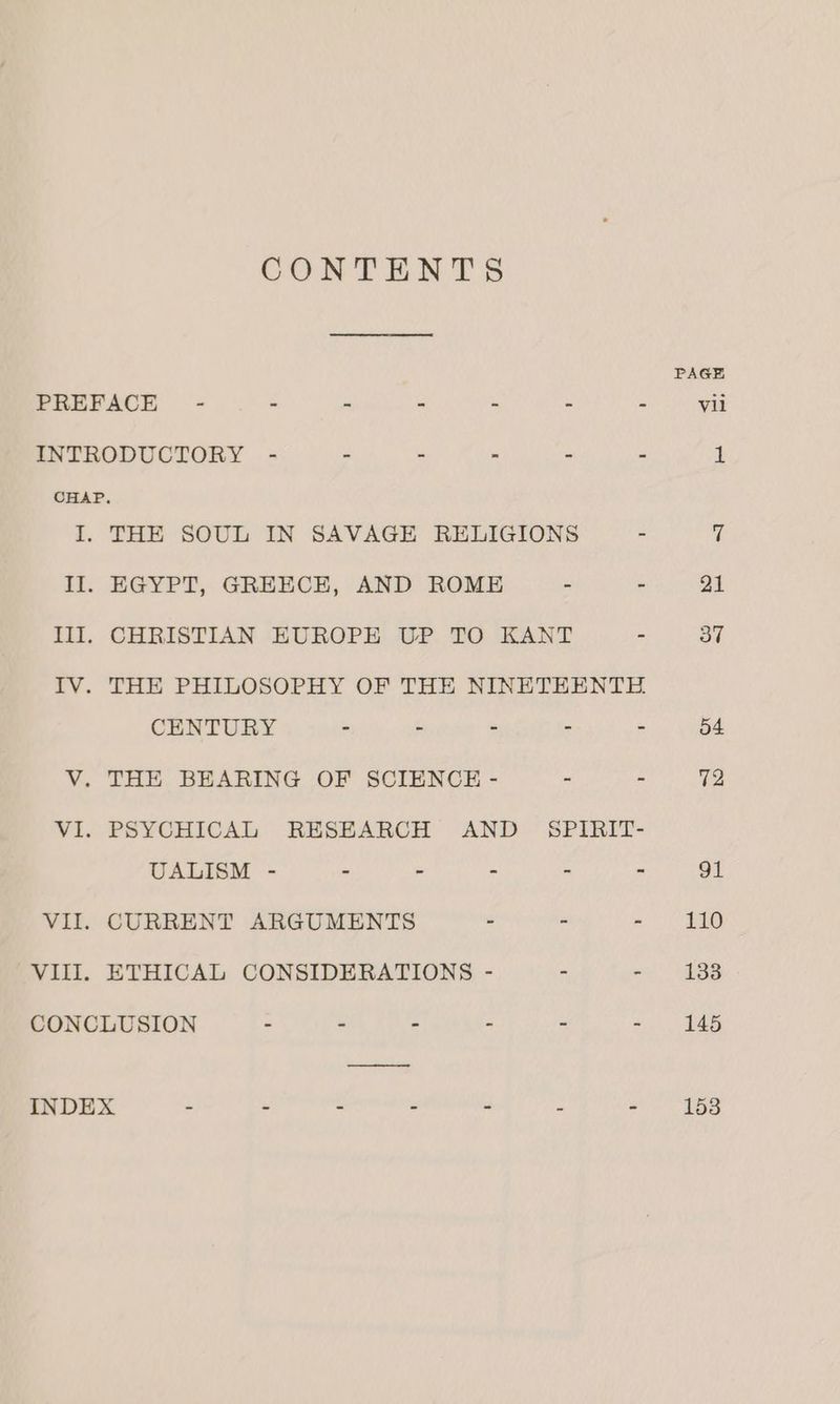 CONTENTS Lee Ill. TV. wits WITl. EGYPT, GREECE, AND ROME = - CHRISTIAN EUROPE UP TO KANT : THE PHILOSOPHY OF THE NINETEENTE CENTURY - - - : = THE BEARING OF SCIENCE - - - UALISM - - - - 2 a CURRENT ARGUMENTS - - ETHICAL CONSIDERATIONS 110 133 145 153