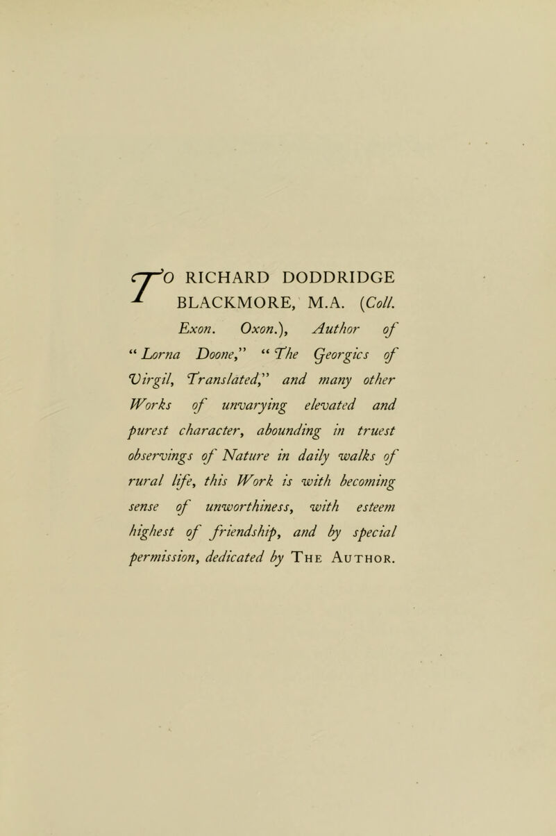 RICHARD DODDRIDGE ^ BLACKMORE, M.A. {Coll. Exon. Oxon.)y Author of “ Lorna Doonef “ 'The Qeorgics of Virgil^ Translatedf and many other Works of unvarying elevated and purest character, abounding in truest observings of Nature in daily walks of rural life, this Work is with becoming sense of unworthiness, with esteem highest of friendship, and by special permission, dedicated by The Author.