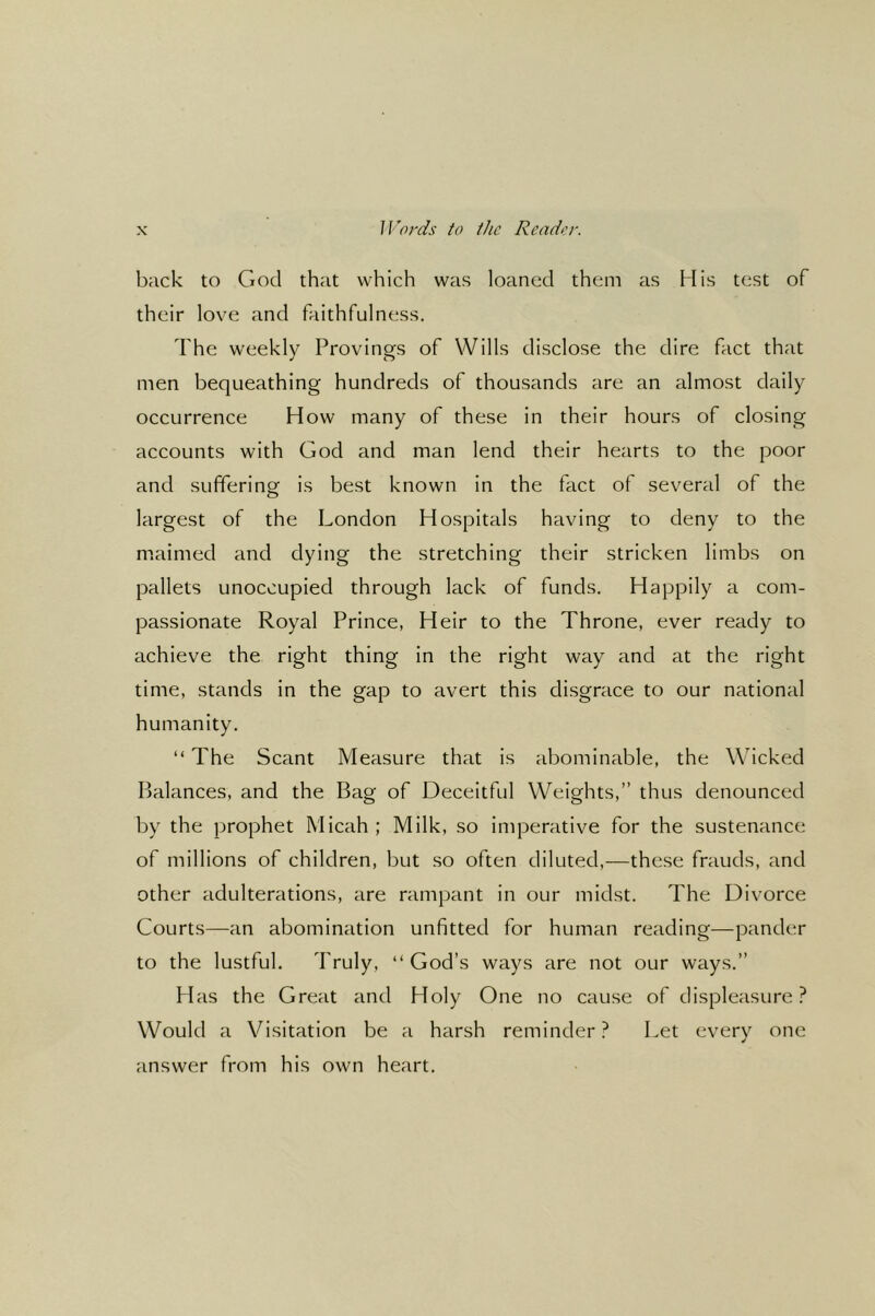 Words to the Rcador. back to God that which was loaned them as His test of their love and faithfulness. The weekly Provings of Wills disclose the dire fact that men bequeathing hundreds of thousands are an almost daily occurrence How many of these in their hours of closing accounts with God and man lend their hearts to the poor and sufferinof is best known in the fact of several of the largest of the London Hospitals having to deny to the maimed and dying the stretching their stricken limbs on pallets unoccupied through lack of funds. Happily a com- passionate Royal Prince, Heir to the Throne, ever ready to achieve the right thing in the right way and at the right time, stands in the gap to avert this disgrace to our national humanity. “ The Scant Measure that is abominable, the Wicked Balances, and the Bag of Deceitful Weights,” thus denounced by the prophet Micah; Milk, so imperative for the sustenance of millions of children, but so often diluted,—these frauds, and other adulterations, are rampant in our midst. The Divorce Courts—an abomination unfitted for human reading—pander to the lustful. Truly, “God’s ways are not our ways.” Has the Great and Holy One no cause of displeasure? Would a Visitation be a harsh reminder? Let every one answer from his own heart.