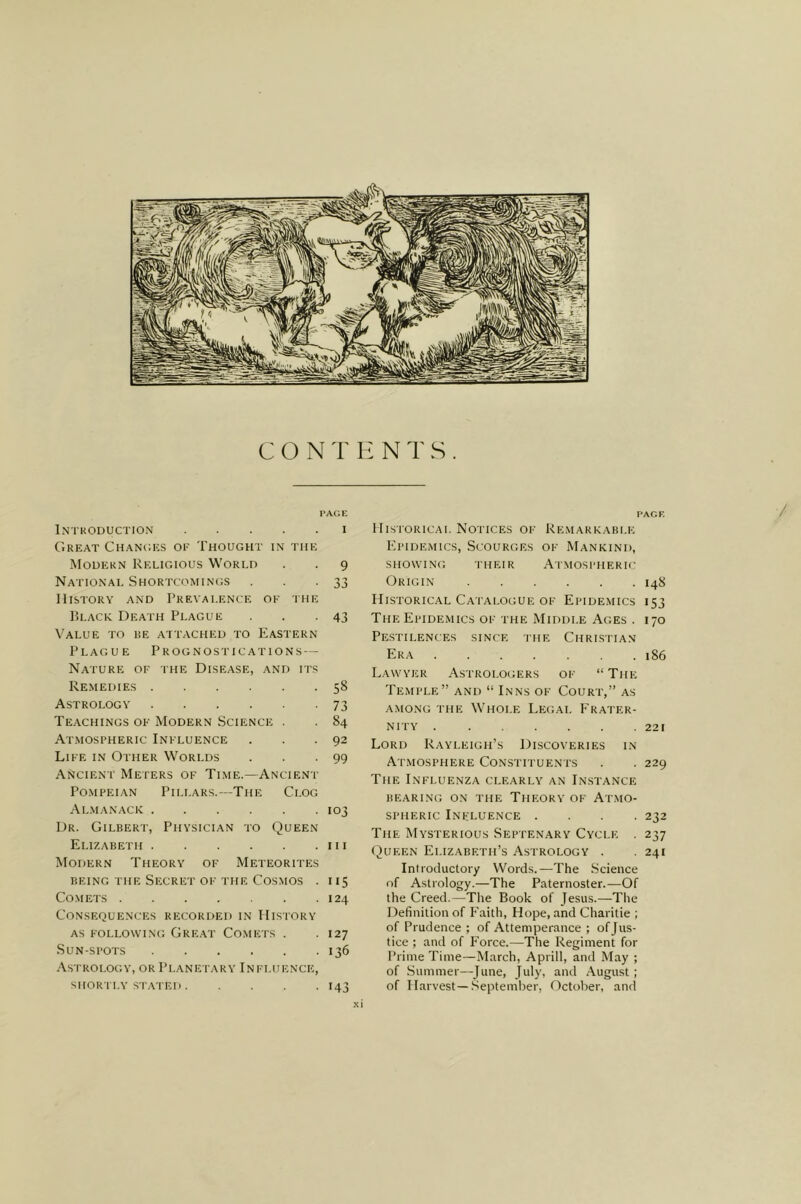 C O N ll N T S . PAGE Intkoduction I C'.REAT CHANCIICS OE THOUGHT IN THE Modern Religious World . . 9 National Shortcomings . -33 History and Prevalence ok khe P)LACK Death Plague . . -43 Value to he attached to Eastern Plague Prognostications — Nature of the Disease, and its Remedies 58 Astrology 73 Teachings ok Modern Science . . 84 Atmospheric Influence . . -92 Like in Other Worlds . . -99 Ancient Meters of Time.—Ancient Pompeian Pillars.—The Clog Al.manack 103 Dr. Gilbert, Physician to Queen Elizabeth in Modern Theory ok Meteorites BEING the Secret ok the Cosmos . 115 Co.METs 124 Consequences recorded in History as following Great Comets . . 127 Sun-spots 136 Astrology, or Planetary Influence, shortly stated 143 PAGF. Historical Notices ok Re.mareable P'pidemics, Scourges ok Mankind, siiow'iNG their Atmospheric- Origin 14S Historical Catalogue ok Epide.mics 153 The Epidemics ok the Middle Ages . 170 Pestilences since the Chrlstian Era 186 Lawyer Astrologers ok “The Temple” and “ Inns ok Court,” as AMONG the Whole Legal Frater- nity 221 Lord Rayleigh’s Discoveries in At.mosphere Constituents . . 229 The Influenza clearly an Instance BEARING ON THE THEORY OK At.MO- sPHERic Influence .... 232 The Mysterious Septen.ary Cycle . 237 (9ueen Elizabeth’s Astrology . . 241 Introductory Words.—The Science of Astrology.—The Paternoster.—Of the Creed.—The Book of Jesus.—The Definition of Faith, Hope, and Charitie ; of Prudence ; of Attemperance ; of Jus- tice ; and of P’orce.—The Regiment for Prime Time—March, Aprill, and May ; of Summer—June, July, and August; of Harvest—September, October, and /