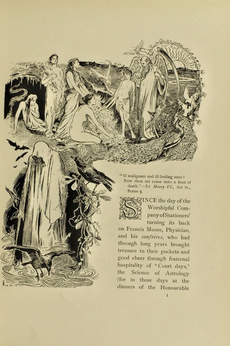 ' O malignant and ill-boding stars ! Now thou art come unto a feast of death/’—Henry VI., Act iv., Scene 5. ' IN CE the day of the Worshipful Com- pany of Stationers’ turning its back on Francis Moore, Physician, and his confreres, who had through long years brought treasure to their pockets and good cheer through fraternal hospitality of “Court days,’’ the Science of Astrology (for in those days at the dinners of the Honourable