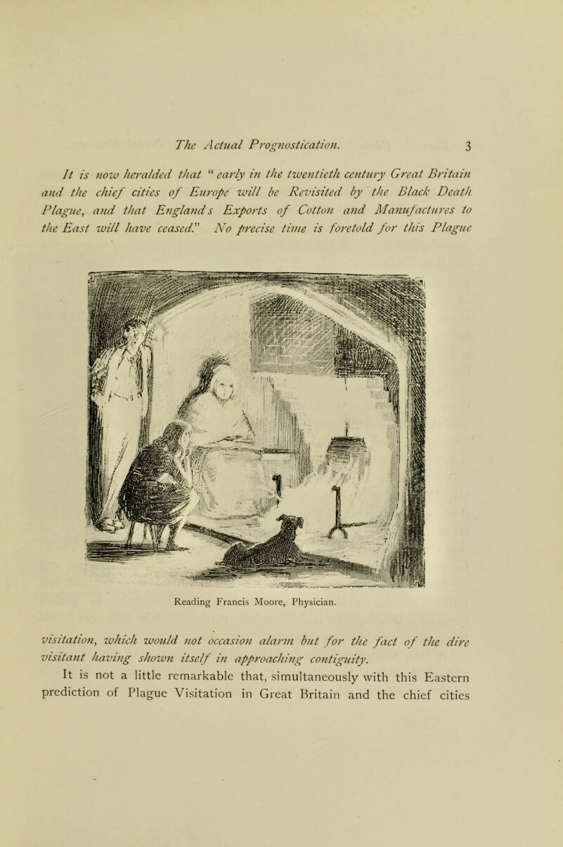It is noiu heralded that “ early m the twentieth century Great Britain and the chief cities of Europe will be Reznsited by the Black Death Plague, and that England s Exports of Cotton and Manujactures to the East will have ceased!' No precise time is foretold for this Plague Reading Francis Moore, Physician. visitation, which would not occasion alarm but for the fact of the dire visitant having shown itself in approaching contiguity. It is not a little remarkable that, simultaneously with this Eastern prediction of Plague Visitation in Great Britain and the chief cities