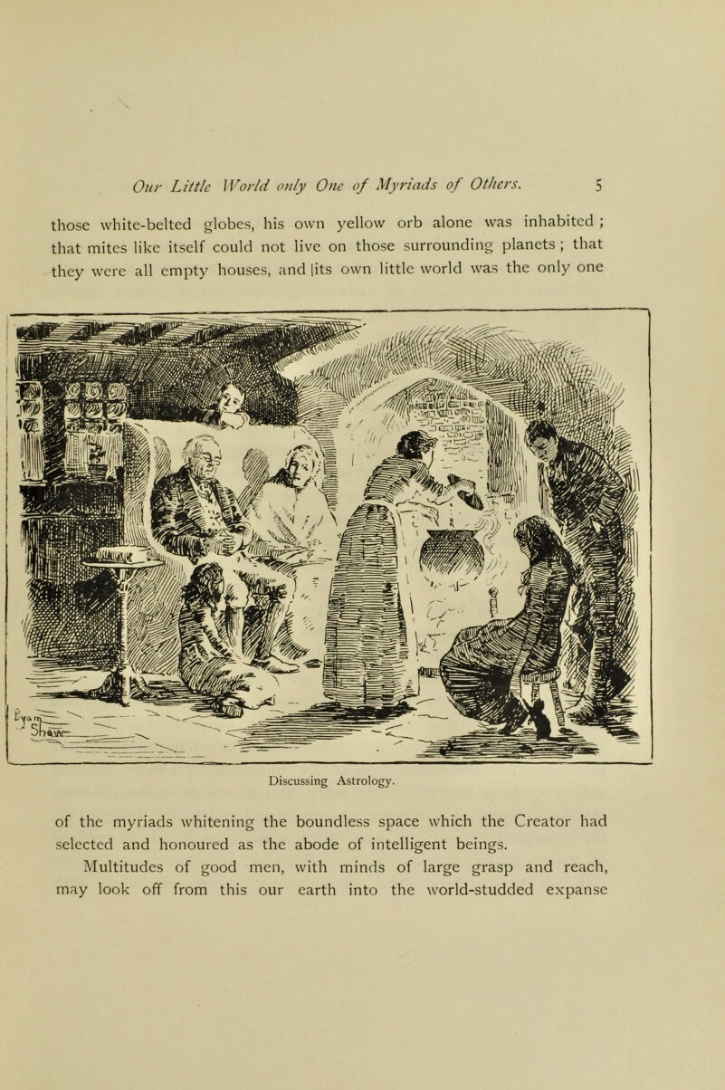 those white-belted globes, his own yellow orb alone was inhabited ; that mites like itself could not live on those surrounding planets ; that they were all empty houses, and [its own little world was the only one Discussing Astrology. of the myriads whitening the boundless space which the Creator had selected and honoured as the abode of intelligent beings. Multitudes of good men, with minds of large grasp and reach, may look off from this our earth into the world-studded expanse