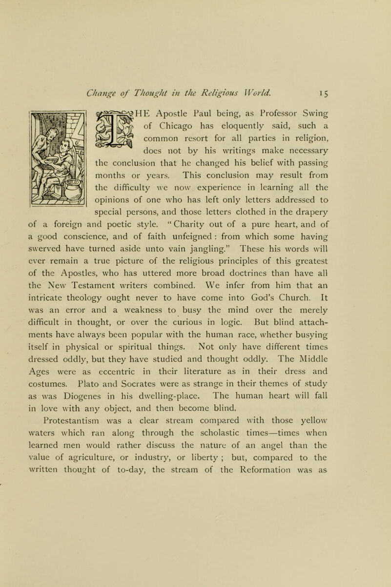 |HE Apostle Paul being, as Professor Swing of Chicago has eloquently said, such a common resort for all parties in religion, does not by his writings make necessary the conclusion that he changed his belief with passing months or years. This conclusion may result from the difficulty we now experience in learning all the opinions of one who has left only letters addressed to special persons, and those letters clothed in the drapery of a foreign and poetic style. “ Charity out of a pure heart, and of a good conscience, and of faith unfeigned : from which some having swerved have turned aside unto vain jangling.” These his words will ever remain a true picture of the religious principles of this greatest of the Apostles, who has uttered more broad doctrines than have all the New Testament writers combined. We infer from him that an intricate theology ought never to have come into God’s Church. It was an error and a weakness to busy the mind over the merely difficult in thought, or over the curious in logic. But blind attach- ments have always been popular with the human race, whether busying itself in physical or spiritual things. Not only have different times dressed oddly, but they have studied and thought oddly. The Middle Ages were as eccentric in their literature as in their dress and costumes. Plato and Socrates were as strange in their themes of stud}’ as was Diogenes in his dwelling-place. The human heart will fall in love with any object, and then become blind. Protestantism was a clear stream compared with those yellow waters which ran along through the scholastic times—times when learned men would rather discuss the nature of an angel than the value of agriculture, or industry, or liberty ; but, compared to the written thought of to-day, the stream of the Reformation was as