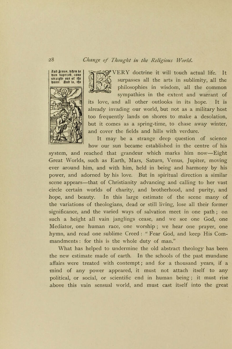 ^nD Jrsu». lotirB l)e teas bapiiKH. cs'ne strafgtit oat at t(|( taatcr. SnO lo. ttie iifVERY doctrine it will touch actual life. It surpasses all the arts in sublimity, all the philosophies in wisdom, all the common sympathies in the extent and warrant of its love, and all other outlooks in its hope. It is already invading our world, but not as a military host too frequently lands on shores to make a desolation, but it comes as a spring-time, to chase away winter, and cover the fields and hills with verdure. It may be a strange deep question of science how our sun became established in the centre of his system, and reached that grandeur which marks him now—Eight ■Great Worlds, such as Earth, Mars, Saturn, Venus, Jupiter, moving ever around him, and with him, held in being and harmony by his power, and adorned by his love. But in spiritual direction a similar scene appears—that of Christianity advancing and calling to her vast circle certain worlds of charity, and brotherhood, and purity, and hope, and beauty. In this large estimate of the scene many of the variations of theologians, dead or still living, lose all their former •significance, and the varied ways of salvation meet in one path ; on such a height all vain janglings cease, and we see one God, one Mediator, one human race, one worship ; we hear one prayer, one hymn, and read one sublime Creed : Fear God, and keep His Com- mandments : for this is the whole duty of man.” What has helped to undermine the old abstract theology has been the new estimate made of earth. In the schools of the past mundane affairs were treated with contempt; and for a thousand years, if a mind of any power appeared, it must not attach itself to any political, or social, or scientific end in human being; it must rise .above this vain sensual world, and must cast itself into the great