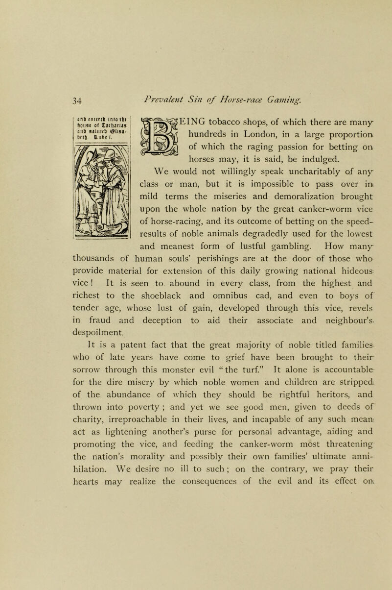 jnb rntirct into ibc tl0U4( of Zbflurus aiiD salutes iClisa. brl|) ilutir I. ^EING tobacco shops, of which there are many hundreds in London, in a large proportior^ of which the raging passion for betting on horses may, it is said, be indulged. We would not willingly speak uncharitably of any class or man, but it is impossible to pass over in. mild terms the miseries and demoralization brought upon the whole nation by the great canker-worm vice of horse-racing, and its outcome of betting on the speed- results of noble animals degradedly used for the lowest and meanest form of lustful gambling. How many thousands of human souls’ perishings are at the door of those who provide material for extension of this daily growing national hideous vice! It is seen to abound in every class, from the highest and richest to the shoeblack and omnibus cad, and even to boys of tender age, whose lust of gain, developed through this vice, revels in fraud and deception to aid their associate and neighbour’s- despoilment. It is a patent fact that the great majority of noble titled families who of late years have come to grief have been brought to their sorrow through this monster evil “the turf.” It alone is accountable for the dire misery by which noble women and children are stripped, of the abundance of which they should be rightful heritors, and thrown into poverty ; and yet we see good men, given to deeds of charity, irreproachable in their lives, and incapable of any such mean; act as lightening another’s purse for personal advantage, aiding and promoting the vice, and feeding the canker-worm most threatening the nation’s morality and possibly their own families’ ultimate anni- hilation. We desire no ill to such ; on the contrary, we pray their hearts may realize the consequences of the evil and its effect on.