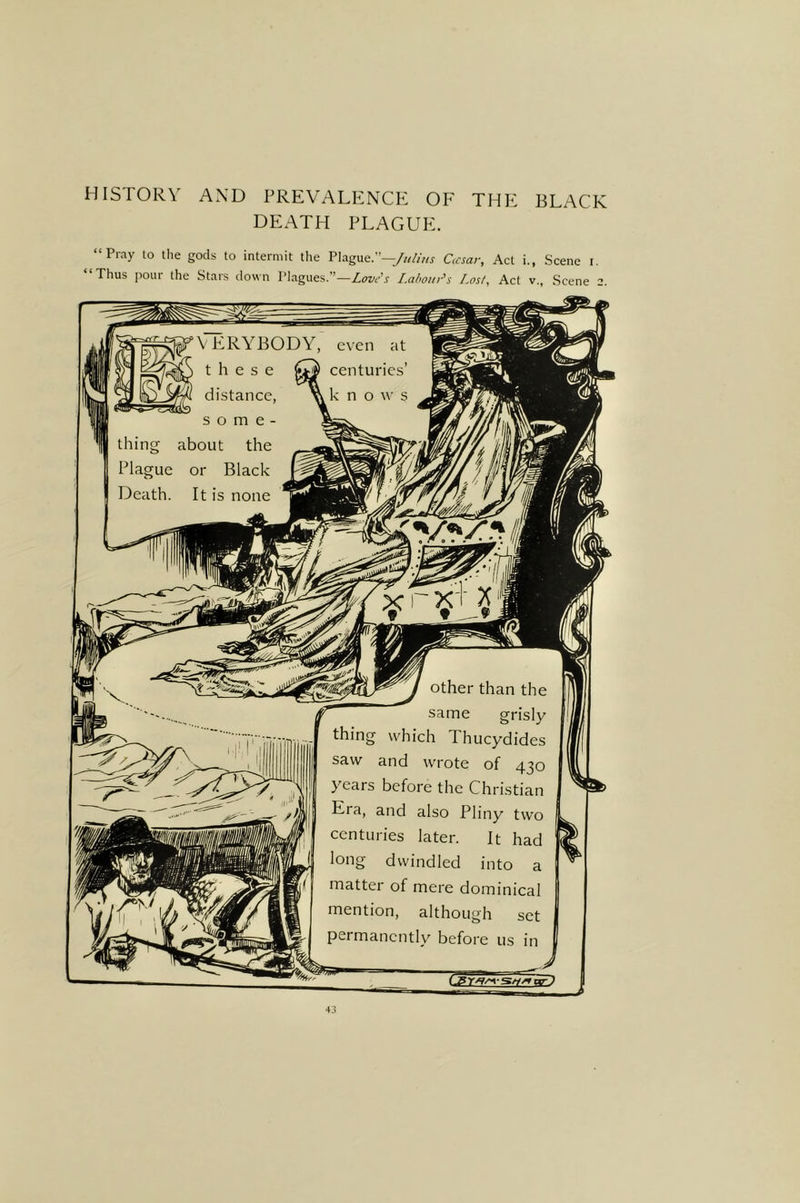 HISTORY AND PREVALENCE OF THE BLACK DEATH PLAGUE. “Pray to the gods to intermit the Plague.”—/«//>« Ocsar, Act i., Scene i. Thus pour the Stars down Plagues.”—Love's I.ahotn^s Lost, Act v., Scene 2. J thing which Thucydides saw and wrote of 430 years before the Christian Era, and also Pliny two s, centuries later. It had long dwindled into a matter of mere dominical mention, although set permanently before us in