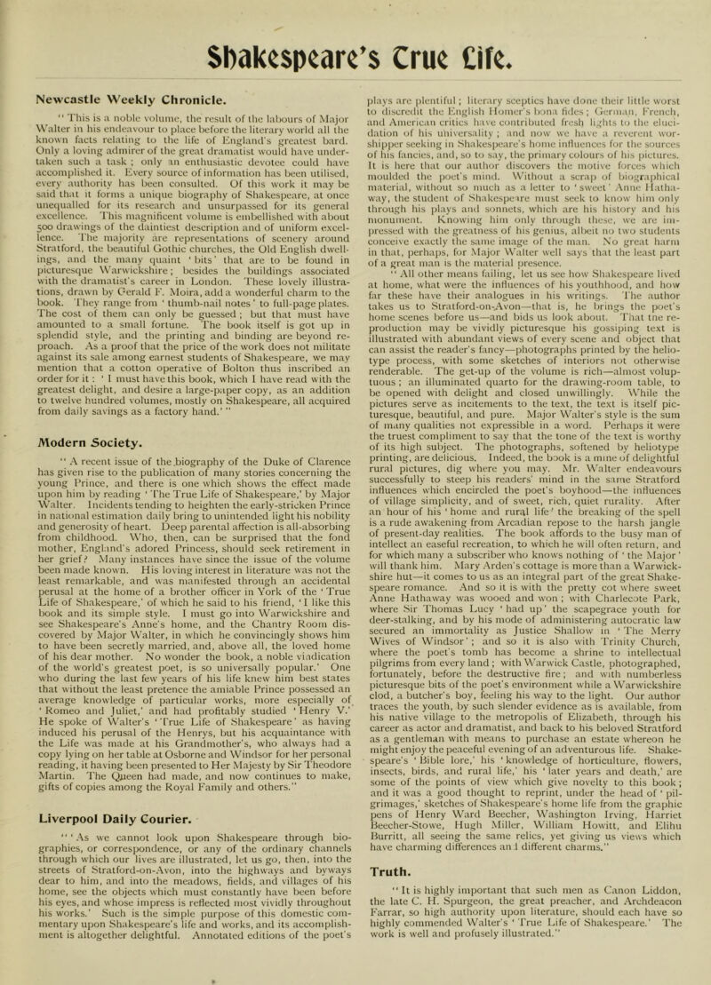 Newcastle Weekly Chronicle.  This is a noble volmiie, the resiik of the labours of Major Waller in his endeavour to place before the literary workl all the known facts relating to the life of Knglantl's greatest bank Only a loving adniirerof the great dramatist would have under- taken such a task ; only an enthusiastic devotee could have accomplished it. Every souree of information has been utilised, every authority has been consulted. Of this work it may be said that it forms a unitiue biography of Shakespeare, at once uneciualled for its research and unsurpassed for its general e.xcellence. This magnificent volume is embellished with about 500 drawings of the daintiest tlescription and of uniform e.xcel- lence. The majority are representations of scenery around Stratford, the beautiful Gothic churches, the Old English dwell- ings, and the many quaint 'bits' that are to be found in picturesque Warwickshire; besides the buildings associated with the dramatist's career in London. These lovely illustra- tions, drawn by Gerald E. Moira, add a wonderful charm to the book. They range from ' thumb-nail notes' to full-page plates. The cost of them can only be guessed ; but that must have amounted to a small fortune. The book itself is got up in splendid style, and the printing and binding are beyond re- proach. As a proof that the price of the work does not militate against its sale among earnest students of Shakespeare, we may mention that a cotton operative of Bolton thus inscribed an order for it : ' I must have this book, which I have read with the greatest delight, and desire a large-paper copy, as an addition to twelve hundred volumes, mostly on Shakespeare, all acquired from daily savings as a factory hand.’  Modern Society.  A recent issue of the .biography of the Duke of Clarence has given rise to the publication of many stories concerning the young Prince, and there is one wdiich shows the effect made upon him by reading ‘ The True Life of Shakespeare,’ by Major Walter. Incidents tending to heighten the early-stricken Prince in national estimation daily bring to unintended light his nobility and generosity of heart. Deep parental affection is all-absorbing from childhood. Who, then, can be surprised that the fond mother, England's adored Princess, should seek retirement in her grief.’’ Many instances have since the issue of the volume been made known. His loving interest in literature was not the least remarkable, and was manifested through an accidental perusal at the home of a brother officer in York of the 'True Life of Shakespeare,’ of which he said to his friend, ' I like this book and its simple style. I must go into Warwickshire and see Shakespeare's Anne's home, and the Chantry Room dis- covered by Major Walter, in which he convincingly shows him to have been secretly married, and, above all, the loved home of his dear mother. No wonder the book, a noble vindication of the world's greatest poet, is so universally popular.' One who during the last few years of his life knew him best states that without the least pretence the amiable Prince possessed an average knowledge of particular works, more especially of 'Romeo and Juliet,’ and had profitably studied 'Henry V.' He spoke of Walter's 'True Life of Shakespeare' as having induced his perusal of the Henrys, but his acquaintance with the Life was made at his Grandmother's, who always had a copy lying on her table at Osborne and Windsor for her personal reading, it having been presented to Her Majesty by Sir Theodore Martin. The Qiieen had made, and now continues to make, gifts of copies among the Royal Family and others. Liverpool Daily Courier.  ' .As we cannot look upon Shakespeare through bio- graphies, or correspondence, or any of the ordinary channels through which our lives are illustrated, let us go, then, into the streets of Stratford-on-Avon, into the highways and byways dear to him, and into the meadows, fields, and villages of his home, see the objects which must constantly have been before his eyes, and whose impress is reflected most vividly throughout his works.' Such is the simple purpose of this domestic com- mentary upon Shakespeare's life and works, and its accomplish- ment is altogether delightful. Annotated editions of the poet’s plays are plentiful ; literary sceptics have done their little worst to discredit the hhiglish Homer's bona tides; Gcriii.in, French, ami American critics have contributed fresh lights ti; the eluci- dation of his universality ; and now we have a reverent wor- shipper seeking in .Shakespeare’s home inlluences for the sources of his fancies, and, so to say, the primary colours of his pictures. It is here that our author discovers the motive forces which mouldetl the poet’s miiul. W'ithout a scrap of biogr.iphical material, without so much as a letter to 'sweet' Anne Hatha- way, the student of Shakespeare must seek to know him only through his plays ami sonnets, which are his history and his monument. Knowing him only through these, we are im- pressed with the greatness of his genius, albeit no two students conceive e.xaclly the same image of the man. No great harm in that, perhaps, for .Major Walter well says that the least part of a great man is the material presence. “ All other means failing, let us see how Shakespeare lived at home, what were the influences of his youthhood, and how far these have their analogues in his writings. The author takes us to Stratford-on-Avon—that is, he brings the poet's home scenes before us—and bids us look about. That me re- production may be vividly picturesque his gossiping te.vt is illustrated with abundant views of every scene and object that can assist the reader's fancy—photographs printed by the helio- type process, with some sketches of interiors not otherwise renderable. The get-up of the volume is rich—almost volup- tuous ; an illuminated quarto for the drawing-room table, to be opened with delight and closed unwillingly. A\’hile the pictures serve as incitements to the te.xt, the te.vt is itself pic- turesque, beautiful, and pure. Major Walter’s style is the sum of many qualities not expressible in a word. Perhaps it were the truest compliment to say that the tone of the text is worthy of its high subject. The photographs, softened by heliotype printing, are delicious. Indeed, the book is a mine of delightful rural pictures, dig where you may. Mr. Walter endeavours successfully to steep his readers' mind in the same Stratford influences which encircled the poet’s boyhood—the influences of village simplicity, and of sweet, rich, quiet rurality. After an hour of his ' home and rural life' the breaking of the spell is a rude awakening from Arcadian repose to the harsh jangle of present-day realities. The book affords to the busy man of intellect an easeful recreation, to which he will often return, and for which many a subscriber who knows nothing of ' the Major ' will thank him. Mary Arden’s cottage is more than a Warwick- shire hut—it comes to us as an integral part of the great Shake- speare romance. And so it is with the pretty cot where sweet Anne Hathaway was wooed and won ; with Charlecote Park, where Sir Thomas Lucy ' had up' the scapegrace youth for deer-stalking, and by his mode of administering autocratic law secured an immortality as Justice Shallow m ' The Merry Wives of Windsor’; and so it is also with Trinity Church, where the poet’s tomb has become a shrine to intellectual pilgrims from every land ; with Warwick Castle, photographed, fortunately, before the destructive fire ; and with numberless picturesque bits of the poet's environment while a Warwickshire clod, a butcher's boy, feeling his way to the light. Our author traces the youth, by such slender evidence as is available, from his native village to the metropolis of Elizabeth, through his career as actor and dramatist, and back to his beloved Stratford as a gentleman with means to purchase an estate whereon he might enjoy the peaceful evening of an adventurous life. Shake- speare's ' Bible lore,' his ' knowledge of horticulture, flowers, insects, birds, and rural life,' his ' later years and death,’ are some of the points of view which give novelty to this book ; and it was a good thought to reprint, under the head of ' pil- grimages,' sketches of Shakespeare’s home life from the graphic pens of Henry Wartl Beecher, Washington Irving, Harriet Beecher-Stowe, Hugh Miller, William Howitt, and Elihu Burritt, all seeing the same relics, yet giving us views which have charming differences an 1 different charms. Truth. It is highly important that such men as Canon Liddon, the late C. H. Spurgeon, the great pre.acher, and Archdeacon Farrar, so high authority upon literature, should each have so highly commended Walter's ‘ True Life of Shakespeare.' The work is well and profusely illustrated.