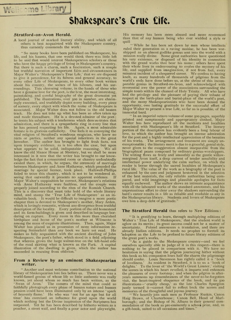 1 a.' 'tl w 14m. •**» {»( « Stratford=on-Avon Herald. A local journal of marked literary ability, and which of all others is best acquainted with the Shakespeare country, thus earnestly commends the work : “So many books have been publishecl on Shakespeare, his life, and his haunts, that one would think there was little left to be said that would interest Shakespearian scholars or those who have the happy privilege of living in Shakespeare's country. But there is such a charm, such a fascination, such a simple but truthful narration of important facts and circumstances in Major W'alter's ' Shakespeare's True Life,' that we are disposed to give it preceilence, for its fulness and general accuracy, to every other Life of Shakespeare, to every other book written about his country, the scenes of his labours, and his sur- roundings. Tnis charjuing volume, in the hands of those who have a genuine love for the poet, is the bjst, the most interesting, painstaking, and careful biography of the great dramatist yet published. 'I'he illustrations, over 500 in number, are charm- ingly executed, and truthfully depict every building, every piece of scenery, every object with which the name of .Shakespeare is associated. .Major Walter does not follow In the old beaten track. He does not take up what has been so often taken up and ni.ade threadbare. He is a devoted admirer of the poet; he treats his subject with a tenderness which demonstrates that admiration, and there is a sympathetic ring in every line that he has penned respecting his life. Again, a most admirable feature is its glorious catholicity. One feels it as conveying the vital religion of .Stratford's wondrous magician, who knew no sects or parties, neither any special inheritors in the great hereafter. The author has brought to light fresh facts, not upon trumpery evidence, as is too often the case, but upon what appears to be solid, indisputable reasoning. We all know the old .Manor House at Shottery, but we shall be more interested in it now that the writer has brought to our know- ledge the fact that a consecrated room or chantry undoubtedly existed there, in which, he argues, the ceremony of marriage between Shakespeare and Anne Hathaway, which preceded the marriage by special licence, took place. Halliwell-Phillips failed to trace this chantry, which is not to be wondered at, seeing that outwardly it presents no apparent evidence. If Major Walter's supposition be correct, Shakespeare's relations with Anne Hathaway were faultless, and the couple were properly joined according to the rites of the Romish Church. This is a discovery that must take hold of the whole literary mind, and stamp the 'True Life of Shakespeare' as an in- valuable book, it would be difficult to imagine a more poetic chapter than is devoted to Shakespeare's mother, Mary Arden, which is lovingly romantic, without any divergence from truthful description of the locality. Every portion of the old homestead and its farm-buildings is given and described in language bor- dering on rapture. Every room in this more than cherished birthplace and home of the poet's mother at Wilmcote is among the mass of exquisite illustrations. Then, again. Major Walter has placed us in possession of more information re- specting Snitterfield than any book we have yet read. He makes us fully acquainted with the ancient dwelling of John Shakespeare, the poet's father, which stood in a field adjoining that wherein grows the large walnut-tree on the left-hand side of the road skirting what is known as the Bark. .A capital illustration of the dwelling is given, which the author has succeeded in rescuing from oblivion. From a Review by an eminent Shakespearian writer. “Another and most welcome contribution to the national library of .Shakespearian lore lies before us. There never was a world-famed genius of whose life so little authentic was really known, yet about whom so much has been written, as the '.Swan of Avon.' The camera of the mind that could so faithfully photograph every phase of human nature and human passion could have been illuminated only by an intense 'spark of heavenly Maine.' He who was ' not for an age but for all time' has exercised an iiiHuence for good upon the world which nothing but the Divine inspiration of the Scriptures has surpassed. Yet he has been described by hitherto writers as a poacher, a street waif, and finally a poor actor and playwright. His memory has been more abused and more reverenced than that of any human being who ever wielded a style or (juill “ While he has been set down by men whose intellects ruled their generation as a raving maniac, he has been wor- shipped as an almost godlike genius sent into the world with a mission really divine. Some great authorities have questioned his very existence, or disposed of his identity in connection with the grand works that bear his name ; others have spent their whole lives in endeavouring to evolve the mystery of his life, and supplied from imagination, if not from fact, every minutest incident of a chequered career. We confe.ss to having knelt, as many hundreds of thousands of pilgrims from the world's ends have done before us, at the shrine of this incom- parable genius in Stratford-on-.\von, and acknowledged with reverential awe the power of the associations surrounding the simple tomb within the chancel of Holy Trinity. .All who have had the privilege and the pleasure of paying their tribute of respect at the birth-place and burial-place of the world's poet, and the many Shakespearianists who have been denied the opportunity, owe lasting gratitude to the successful effort of Major Walter to present a true Life, so far as is possible, of the immortal bard. “ In an imperial octavo volume of some 500 pages, superbly printed and sumptuously and appropriately clothed, .Major Walter has here reproduced all the incidents and localities associated with .Shakespeare's life at Stratford. The literary portion of the description has evidently been a long labour of love, to which the author has brought an intense admiration for the poet and a highly intellectual appreciation of the beauties of his works. The arrangement and treatment are simply un- exceptionable ; the literary merit is due to a graceful, genial style, never given to the exaggeration almost inseparable from the biographical peans composed by ordinary genius-worshippers. The writing flows as freely and smoothly as the gentle willow- margined Avon itself, a deep current of tender sensibility and intellectual power underlying the calm surface, on which the reader is borne through the sacred localities of Shakespeare's rural life. The value of the work as a biography of the poet is enhanced by the care and judgment bestowed in the selection of the best materials, the only reliable authorities being com- pared, and wild imaginings and plausible apologies for facts equally eschewed. The author shows an intimate acquaintance with all the laboured works of the standard annotators, and his unpretentious effort to clear away the shadows surrounding the bard's career results in a life as reliable and readable as any in the Shakespearian library. .Students and lovers of Shakespeare owe him a deep debt of gratitude. The Stratford Herald thus refers to New Editions : “ It is gratifying to learn, through multiplying editions of Walter's ' True Life of Shakespeare,' that the student world is aglow on its merits ; its great success could not be a matter of uncertainty. Poland announces a translation, and there are already Indian editions. It needs no prophet to foretell its 'adoption as the Life to be prefi.xed to future library editions of the great poet's works. “As a guide to the Shakespeare country—and we feel ourselves specially able to judge of it in this respect—there is nothing to be placed in comparison with it. We have no hesitation in saying that the pilgrim journeying hither without this book as his companion loses half the charm the pilgrimage should confer. Louis Stevenson has rightly called it a ' book of loveliness.' As resident in Stratford, it is to us a ' book of delights.’ To the lover of' the World's Great Limner,’ visiting the scenes in which his heart revelled, it imparts and enhances the pleasures of every footstep ; and when the pilgrim in after- years summons up remembrances of the never-to-be-forgotten visit, the heart-inspired eloquence of the book, and its 500 illustrations—' cruelly cheap,' as the late Charles Spurgeon justly termed it—cannot fail to refiect back the scenes and memories of the thoughtful ami joyous journey. “ We heartily join such men as Professor Kuskin, Canon Haig Brown, ol Charterhouse; Canon Bell, Head of Marl- borough ; and the Bishop of St. .Mbans in their general com- mendation of the book as pre-eminently a school prize, and, as a gift-book, suited to all occasions and times.