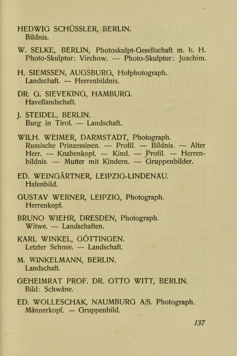 HEDWIG SCHÜSSLER, BERLIN. Bildnis. W. SELKE, BERLIN, Photoskulpt-Gesellschaft m. b. H. Photo-Skulptur: Virchow. — Photo-Skulptur: Joachim. H. SIEMSSEN, AUGSBURG, Hofphotograph. Landschaft. — Herrenbildnis. DR. G. SIEVERING, HAMBURG. Havellandschaft. J. STEIDEL, BERLIN. Burg in Tirol. — Landschaft. WILH. WEIMER, DARMSTADT, Photograph. Russische Prinzessinen. — Profil. — Bildnis. — Alter Herr. — Knabenkopf. — Kind. — Profil. — Herren- bildnis. — Mutter mit Kindern. — Gruppenbilder. ED. WEINGÄRTNER, LEIPZIG-LINDENAU. Hafenbild. GUSTAV WERNER, LEIPZIG, Photograph. Herrenkopf. BRUNO WIEHR, DRESDEN, Photograph. Witwe. — Landschaften. KARL WINKEL, GÖTTINGEN. Letzter Schnee. — Landschaft. M. WINKELMANN, BERLIN. Landschaft. GEHEIMRAT PROF. DR. OTTO WITT, BERLIN. Bild: Schwäne. ED. WOLLESCHAK, NAUMBURG A/S. Photograph. Männerkopf. — Gruppenbild.