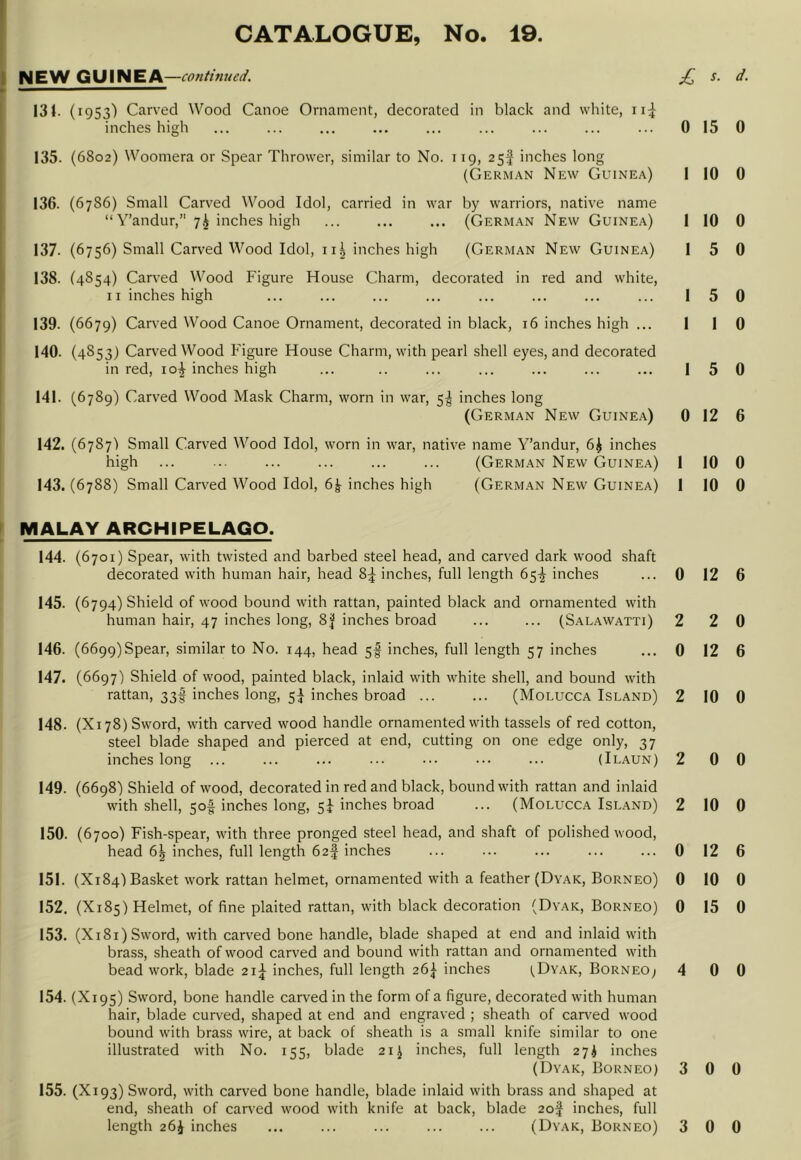 i NEW GUINEA —contifiued. f ~~ 131. (1953) Carved Wood Canoe Ornament, decorated in black and white, ii;]^ inches high 135. (6802) Woomera or Spear Thrower, similar to No. 119, 25^ inches long (German New Guinea) 136. (6786) Small Carved Wood Idol, carried in war by warriors, native name “Y’andur,” 7^ inches high ... ... ... (German New Guinea) 137. (6756) Small Carved Wood Idol, ii^ inches high (German New Guinea) 1 138. (4854) Carved Wood Figure House Charm, decorated in red and white, 11 inches high 139. (6679) Carved Wood Canoe Ornament, decorated in black, 16 inches high ... 140. (4853) Carv'ed Wood Figure House Charm, with pearl shell eyes, and decorated in red, io| inches high 141. (6789) Carved Wood Mask Charm, worn in war, 5^ inches long j (German New Guine.\) 142. (6787! Small Carved Wood Idol, worn in war, native name Y’andur, 6^ inches high ... ... ... ... ... ... (German New Guinea) 143. (6788) Small Carved Wood Idol, 6^ inches high (German New Guinea) MALAY ARCHIPELAGO. 144. (6701) Spear, with twisted and barbed steel head, and carved dark wood shaft decorated with human hair, head 8^ inches, full length 65^ inches 145. (6794) Shield of wood bound with rattan, painted black and ornamented with human hair, 47 inches long, 8^ inches broad ... ... (Salawatti) 146. (6699) Spear, similar to No. 144, head 5f inches, full length 57 inches 147. (6697) Shield of wood, painted black, inlaid with white shell, and bound with rattan, 33I inches long, 5^ inches broad ... ... (Molucca Island) 148. (Xi 78) Sword, with carved wood handle ornamented with tassels of red cotton, steel blade shaped and pierced at end, cutting on one edge only, 37 inches long ... ... ... ... ... ... ... (Ilaun) 149. (6698) Shield of wood, decorated in red and black, bound with rattan and inlaid with shell, 50^ inches long, 5^ inches broad ... (Molucca Island) 150. (6700) Fish-spear, with three pronged steel head, and shaft of polished wood, head 6^ inches, full length 62! inches 151. (X184I Basket work rattan helmet, ornamented with a feather (Dyak, Borneo) 152. (X185) Helmet, of fine plaited rattan, with black decoration (Dyak, Borneo) 153. (X181) Sword, with carved bone handle, blade shaped at end and inlaid with brass, sheath of wood carved and bound with rattan and ornamented with bead work, blade 21;^ inches, full length 26^ inches I^Dyak, Borneo; 154. (X195) Sword, bone handle carved in the form of a figure, decorated with human hair, blade curved, shaped at end and engraved ; sheath of can-ed wood bound with brass wire, at back of sheath is a small knife similar to one illustrated with No. 155, blade 21 ^ inches, full length 27^ inches (Dyak, Borneo) 155. (X193) Sword, with carved bone handle, blade inlaid with brass and shaped at end, sheath of carved wood with knife at back, blade 2of inches, full £ d. 0 15 0 1 10 0 1 10 0 1 5 0 1 5 0 1 1 0 1 5 0 0 12 6 1 10 0 1 10 0 0 12 6 2 2 0 0 12 6 2 10 0 2 0 0 2 10 0 0 12 6 0 10 0 0 15 0 4 0 0 3 0 0