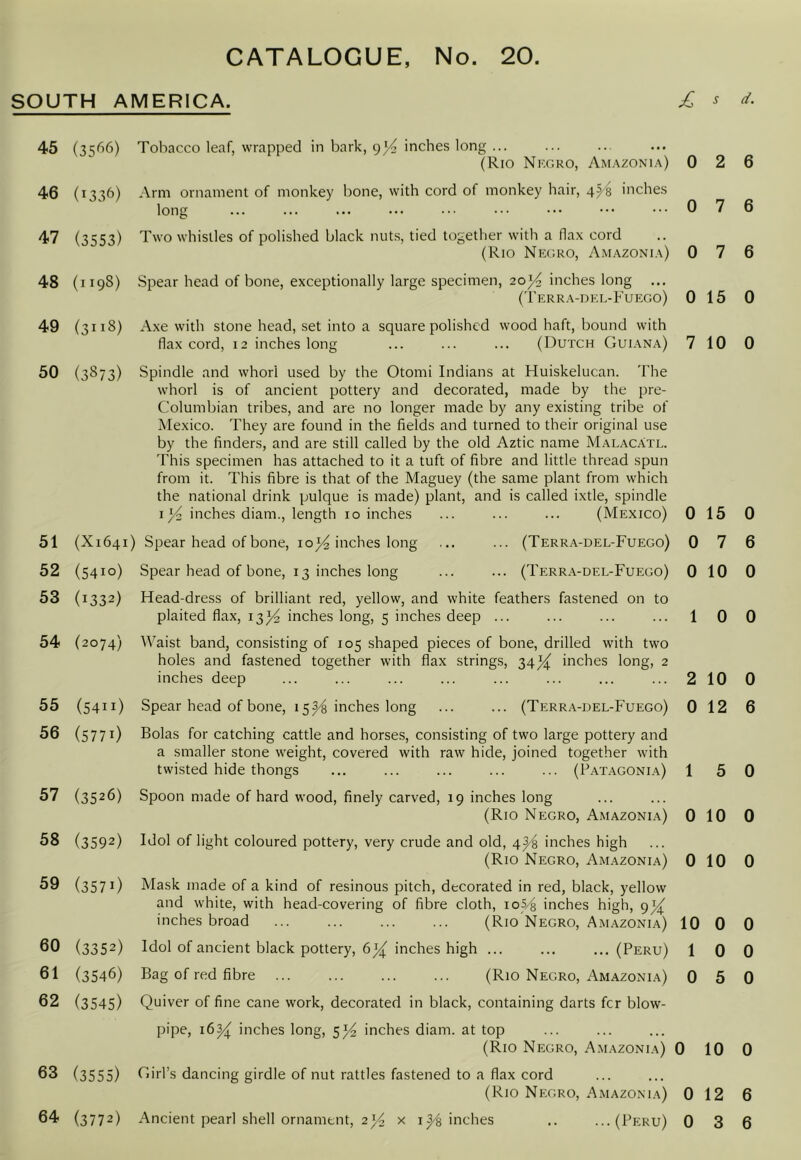 SOUTH AMERICA. 45 (35^’6) 46 (133b) 47 (3553) 48 (119S) 49 (3118) 50 (3873) 51 (X1641 52 (5410) 53 (1332) 54 (2074) 55 (5411) 56 (5771) 57 (3526) 58 (3592) 59 (3571) 60 (3352) 61 (3546) 62 (3545) 63 (3555) 64 (3772) Tobacco leaf, wrapped in bark, inches long ... (Rio Nkgro, Amazonia) Arm ornament of monkey bone, with cord of monkey hair, 4^^ inches long Two whistles of polished black nuts, tied together with a flax cord (Rio Negro, Amazonia) Spear head of bone, exceptionally large specimen, 203^ inches long ('rERR.\-DKL-FUEGO) Axe with stone head, set into a square polished wood haft, bound with flax cord, 12 inches long ... ... ... (Dutch Guiana) Spindle and whorl used by the Otomi Indians at Huiskelucan. The whorl is of ancient pottery and decorated, made by the pre- Columbian tribes, and are no longer made by any existing tribe of Mexico. They are found in the fields and turned to their original use by the finders, and are still called by the old Aztic name Malacatl. This specimen has attached to it a tuft of fibre and little thread spun from it. This fibre is that of the Maguey (the same plant from which the national drink pulque is made) plant, and is called ixtle, spindle inches diam., length 10 inches ... ... ... (Mexico) ) Spear head of bone, io}4 inches long Spear head of bone, 13 inches long 0 0 0 0 7 (Terra-del-Fuego) (Terr.\-del-Fuego) 0 0 0 Head-dress of brilliant red, yellow, and white feathers fastened on to plaited flax, 13^4 inches long, 5 inches deep ... Waist band, consisting of 105 shaped pieces of bone, drilled with two holes and fastened together with flax strings, 34^ inches long, 2 inches deep Spear head of bone, 15inches long ... ... (Terra-del-Fuego) 0 Bolas for catching cattle and horses, consisting of two large pottery and a smaller stone weight, covered with raw hide, joined together with twisted hide thongs ... ... ... ... ... (Patagonia) 1 Spoon made of hard wood, finely carved, 19 inches long (Rio Negro, Amazonia) 0 Idol of light coloured pottery, very crude and old, 4^ inches high (Rio Negro, Amazonia) 0 Mask made of a kind of resinous pitch, decorated in red, black, yellow and white, with head-covering of fibre cloth, ioS/q inches high, 9^ inches broad ... ... ... ... (Rio Negro, Amazonia) 10 Idol of ancient black pottery, inches high ... ... ... (Peru) 1 Bag of red fibre (Rio Negro, Amazonia) 0 Quiver of fine cane work, decorated in black, containing darts fer blow- pipe, 16^ inches long, inches diam. at top (Rio Negro, Amazonia) 0 Girl’s dancing girdle of nut rattles fastened to a flax cord (Rio Negro, Amazonia) 0 s d. 2 6 7 6 7 6 15 0 10 0 15 0 7 6 10 0 0 0 10 0 12 6 5 0 10 0 10 0 0 0 0 0 5 0 10 0 12 6