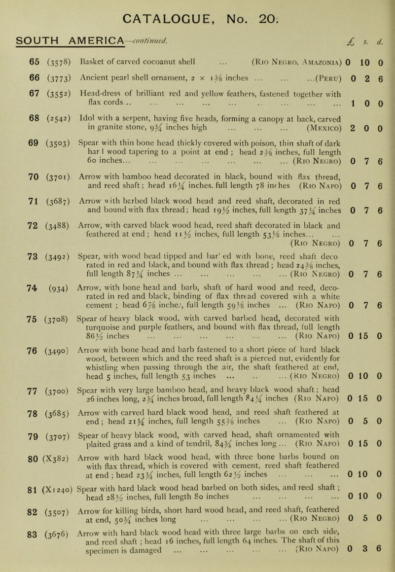 SOUTH AMERICA -COtlfilittcd. d. 65 (.3578) 66 (3773) 67 (3552) 68 (2542) 69 (3503) 70 (3701) 71 (3687) 72 (3488) 73 (3492) 74 (934) 75 (3708) 76 (3490) 77 (3700) 78 (3685) 79 (3707) 80 (X382) 81 (Xr24o) 82 (3507) 83 (3676) Basket of carved cocoanut shell ... (Rin Nkcko, .Am.vzoni.v) Ancient pearl shell ornament, 2 x inches ... ... ...(Peru) Head-dress of brilliant red and yellow feathers, fastened together with fla.x cords... Idol with a serpent, having five heads, forming a canopy at back, carved in granite stone, 9^ inches high (Mexico) Spear with thin bone head thickly covered with poison, thin shaft of dark har I wood tapering to a point at end ; head 2^ inches, full length 60 inches (Rio Negro) Arrow with bamboo head decorated in black, bound with flax thread, and reed shaft; head 16^ inches, full length 78 inches (Rio N.apo) Arrow with barbed black wood head and reed shaft, decorated in red and bound with flax thread; head 19)^ inches, full length 37)4' inches Arrow, with carved black wood head, reed shaft decorated in black and feathered at end; head inches, full length S3}^ inches... (Rio Negro) Spear, with wood head lipped and bar' ed with bone, reed shaft deco rated in red and black, and bound with flax thread ; head 24^ inches, full length inches ... ... ... ... ... (Rio Negro) Arrow, with bone head and barb, shaft of hard wood and reed, deco- rated in red and black, binding of flax thread covered with a evhite cement ; head inchec, full length 59^ inches ... (Rio Napo) Spear of heavy black wood, with carved barbed head, decorated with turquoise and purple feathers, and bound with flax thread, full length 86^ inches ... ... ... ... ... ... (Rio Napo) Arrow with bone head and barb fastened to a short piece of hard black wood, between which and the reed shaft is a pierced nut, evidently for whistling when passing through the air, the shaft feathered at end, head 5 inches, full length 53 inches ... .. ... (Kio Negro) Spear with very large bamboo head, and heavy black wood shaft; head 26 inches long, 2^ inches broad, full length 84^ inches (Rio Napo) Arrow with carved hard black wood head, and reed shaft feathered at end; head 21^ inches, full length 55^^ inches ... (Rio Napo) Spear of heavy black wood, with carved head, shaft ornamented with plaited grass and a kind of tendril, 84^ inches long ... (Rio Napo) Arrow with hard black wood head, with three bone barbs bound on with flax thread, which is covered with cement, reed shaft feathered at end ; head 23^ inches, full length 62}4 inches Spear with hard black wood head barbed on both sides, and reed shaft; head 28}4 inches, full length 80 inches Arrow for killing birds, short hard wood head, and reed shaft, feathered at end, 50^ inches long ... ... ••• (Rio Ne:gro) Arrow with hard black wood head with three large barbs on each side, and reed shaft ; head 16 inches, full length 64 inches. 'I'he shaft of this specimen is damaged ... ... ••• ••• (Rio Napo) 0 10 0 0 2 6 1 0 0 2 0 0 0 7 6 0 7 6 0 7 6 0 7 6 0 7 6 0 7 6 0 15 0 0 10 0 0 15 0 0 5 0 0 15 0 0 10 0 0 10 0 0 5 0