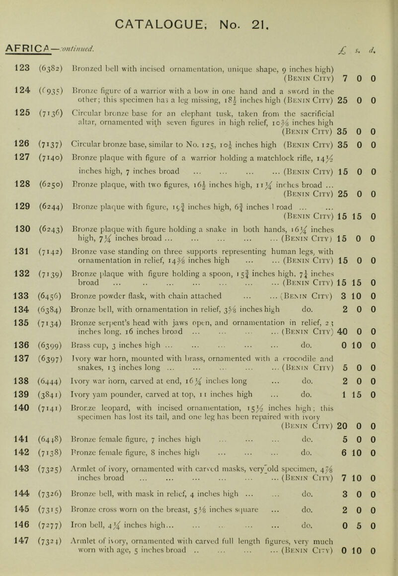 AFRIC/' — 07tfiiiued. £ s. d. 123 (6382) 124 (^935) 125 (7136) 126 (7137) 127 (7140) 128 (6250) 129 (6244) 130 (6243) 131 (7142) 132 (7139) 133 (645^j) 134 (6384) 135 (7134) 136 (6399) 137 (6397) 138 (6444) 139 (384O 140 (7141) 141 (64+8) 142 (7138) 143 (7325) 144 (7326) 145 (73*5) 146 (7277) 147 (7324) Bronzed bell with incised ornamentation, uni([ue shape, 9 inches high) (Benin Cri'v) 7 0 0 B)ronze figure of a warrior with a bow in one hand and a sword in the other; this specimen hai a leg missing, inches high (Benin City) 25 0 0 Circular bronze base for an elephant tusk, taken from the sacrificial altar, ornamented with seven figures in high relief, io^'h inches high (Benin City) 35 0 0 Circular bronze base, similar to No. 125, I o-J; inches high (Benin City) 35 0 0 Bronze plaque with figure of a warrior holding a matchlock rifle, 14)4 inches high, 7 inches broad ... ... ... ... (Benin City) 15 0 0 Bronze plaque, with two figures, i6| inches high, ii^ inches broad ... (Benin City) 25 0 0 Bronze plaque with figure, 19I inches high, 6f inches 1 road ... (Benin City) 15 15 0 Bronze plaque with figure holding a snake in both hands, 16^ inches ''gh, inches broad ... ... ... ... ... (Benin City; 15 0 0 Bronze vase standing on three supports representing human legs, with ornamentation in relief, 14^ inches high ... ... (Benin City) 15 0 0 Bronze plaque with figure holding a spoon, 15I inches high, 7J inches broad ... .. ... ... ... ... ... (Benin City) 15 15 0 Bronze powder flask, with chain attached ... ...(Benin City) 3 10 0 Bronze bell, with ornamentation in relief, 3^ inches high do. 2 0 0 Bronze serpent’s head with jaws open, and ornamentation in relief, 2 ? inches long, 16 inches brond ... ... ... ... (Benin City) 40 0 0 Brass cup, 3 inches high ... ... ... ... ... do. 0 10 0 Ivory war horn, mounted with brass, ornamented with a crocodile and snakes, 13 inches long ... ... ... ... ...(Benin City) 5 0 0 Ivory war horn, carved at end, 16X inches long ... do. 2 0 0 Ivory yam pounder, carved at top, ii inches high ... do. 1 15 0 Bronze leopard, with incised ornamentation, 15^ inches high; this specimen has lost its tail, and one leg has been repaired with ivoiy (Benin City) 20 0 0 Bronze female figure, 7 inches high ... ... ... do. 5 0 0 Bronze female figure, 8 inches high ... ... ... do. 6 10 0 Armlet of ivory, ornamented with carved masks, very'old specimen, 4^ inches broacl ... ... ... ... ... ...(Benin City) 7 10 0 Bronze bell, with mask in relief, 4 inches high ... ... do. 3 0 0 Bronze cross worn on the breast, 5^ inches sipiare ... do. 2 0 0 Iron bell, inches high... ... ... ... do. 0 5 0 Armlet of ivory, ornamented with carved full length figures, very much