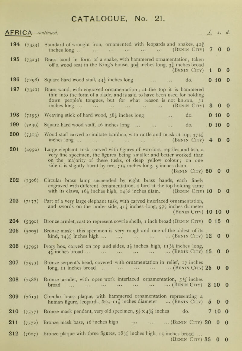 AFRICA —contiuued. dL 194 195 196 197 198 199 200 201 202 203 204 205 206 207 208 (7334) (7323) (7298) (7321) (7293) (7299) (7313) (4950) f73o6) (7177) (5390) (5005) (3795) (7573) Standard of wrought iron, ornamented with leo[)ards and snakes, 42^ inches long ... ... ... ••• ... ... (Benin City) 7 Brass band in form of a snake, with liammered ornamentation, taken off a wood seat in the King’s house, 39^ inches long, inches broad (BrtNiN City) 1 Square hard wood staff, qqi inches long ... ... do. 0 Brass wand, with engraved ornamentation ; at the top it is hammered thin into the form of a blade, and is said to have been used for holding down people’s tongues, but for what reason is not known, 51 inches long ... ... ... ... ... ... (Benin City) 3 Weaving stick of hard wood, 38A inches long ... do. 0 Square hard wood staff, 46 inches long ... ... ... do. 0 Wood staff carved to imitate bamlioo, with rattle and mask at top, 37^ inches long ... ... ... ... ... ... (Benin City) 4 Large elephant tusk, carved with figures of warrions, reptiles and fish, a very fine specimen, the figures being smaller and better worked than on the majority of these tusks, of deep yellow colour; on one side it is slightly burnt by fire, 71^ inches long, 5 inches diam. (Benin City) 50 Circular brass lamp susoended by eight brass bands, each finely engraYed with different ornamentation, a bird at the top holding same with its claws, i6;V inches high, 14^ inches diam. (Benin City) 10 Part of a very large elephant tusk, with carved interlaced ornamentation, and swords on the under side, 4.1^ inches long, inches diameter (Benin Citv) 10 Bronze armlet, cast to represent cowrie shells, i inch broad (Benin City) 0 Bronze mask; this specimen is very rough and one of the oldest of its kind, 14^ inches high ... ... ... ... ... (Benin City) 12 Ivory box, carved on top and sides, 2A inches high, ii^ inches long, 4^ inches broad ... ... ... ... ••. ... (Benin City) 15 Bronze serpent’s head, covered with ornamentation in relief, i 7 inches long, II inches broad ... ... ... ... ... (Benin City) 25 (7588) Bronze armlet, with open won; interlaced ornamentation, S/i inches broad (Benin City) 2 209 (7613) 210 (7577) 211 (7572) 212 (7607) Circular brass plaque, with hammered ornamentation representing a human figure, leopards, &c., iif inches diameter ... (Benin City) 5 Bronze mask pendant, very old specimen, 5^- x 4^4^ inches do. 7 Bronze mask base, 16 inches high (Benin City) 30 Bronze plaque with three figures, 18^ inches high, 15 inches broad ... (Benin City) 35 s. d. 0 0 0 0 10 0 0 0 10 0 10 0 0 0 0 0 0 0 10 0 15 0 0 0 0 0 0 0 10 0 0 0 10 0 0 0 0 0