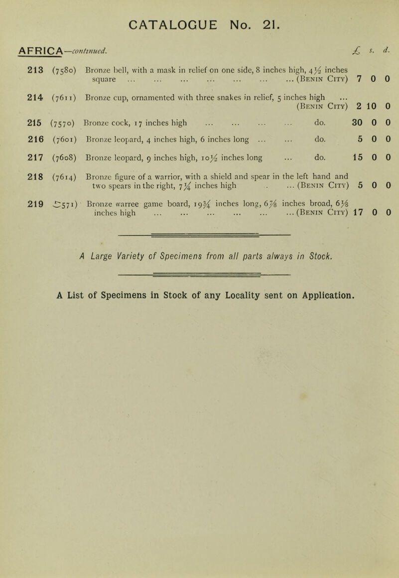 AFRICA —cotitvmed. £ 213 (7580) Bronze hell, with a ma.sk in relief on one side, 8 inches high, 4)^ inches square (Benin City) 7 214 (7611) Bronze cup, ornamented with three snakes in relief, 5 inches high (Benin City) 2 215 (7570) Bronze cock, 17 inches high 216 (7601) Bronze leopard, 4 inches high, 6 inches long ... 217 (7608) Bronze leopard, 9 inches high, io)4 inches long do. do. do. 30 5 15 218 (7614) Bronze figure of a warrior, with a shield and spear in the left hand and two spears in the right, 7)4^ inches high . ... (Benin City) 5 219 -D571) Bronze warree game board, 19^4^ inches long, 6inches broad, 6^ inches high (Benin City) 17 A Large Variety of Specimens from all parts always in Stock. s. d. 0 0 10 0 0 0 0 0 0 0 0 0 0 0 A List of Specimens in Stock of any Locality sent on Application.