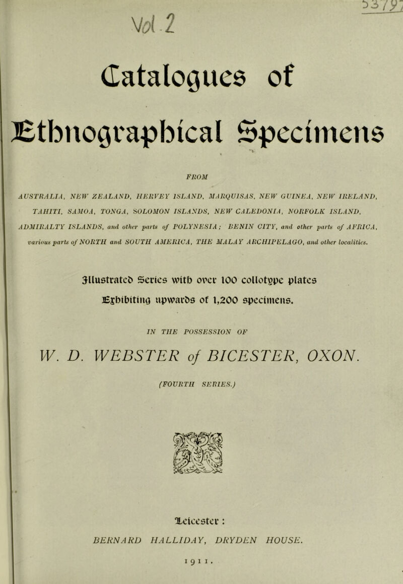 yd 2 Catalogues of Etbnograpbical Specimens ^•v FROM AUSTRALIA, NEfr ZEALAND, HEUVEY ISLAND. MARQUISAS. NEW GUINEA, NEW IRELAND, TAHITI. SAMOA, TONGA. SOLOMON ISLANDS, NEW CALEDONIA, NORFOLK ISLAND, ADMIRALTY ISLANDS, and other i)arts of POLYNESIA ; RENIN CITY, and other parts of AFRICA, various parts of NORTH and SOUTH AMERICA, THE MALAY ARCHIPELAGO, and other localities. 5llustratcC> Series with orer 100 eoUot^pe plates Ejbibitiiuj upwarbs of 1,200 specimens. IN THE POSSESSION OF W. D. WEBSTER of BICESTER, OXON. (FOURTH SERIES.) Xciccster: BERNARD HALLWAY, DRY DEN HOUSE.