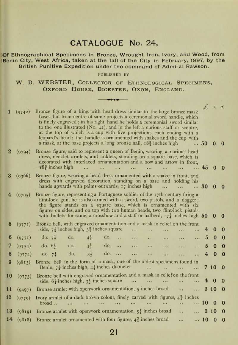 Of Ethnographical Specimens in Bronze, Wrought Iron, Ivory, and Wood, from Benin City, West Africa, taken at the fall of the City in February, 1897, by the British Punitive Expedition under the command of Admiial Rawson. PUBLISHED BY W. D. WEBSTER, Collector of Ethnological Specimens, Oxford House, Bicester, Oxon, England. s. r/. 1 (9742) Bronze figure of a king, with head dress similar to the large bronze mask bases, but from centre of same projects a ceremonial sword handle, which is finely engraved; in his right hand he holds a ceremonial sword similar to the one illustrated (No. 42), and in the left a curious staff or sceptre, at the top of which is a cup with five projections, each ending with a leopard’s head ; the handle is ornamented with snakes and the cup with a mask, at the base projects a long bronze nail, i8| inches high 50 0 0 2 (9794) Bronze figure, said to represent a queen of Benin, wearing a curious head dress, necklet, armlets, and anklets, standing on a square base, which is decorated with interlaced ornamentation and a bow and arrow in front. i8f inches high 45 0 0 3 (9366) Bronze figure, wearing a head dress ornamented with a snake in front, and dress with engraved decoration, standing on a base and holding his hands upwards with palms outwards, 17 inches high 30 0 0 4 (9795) Bronze figure, representing a Portuguese soldier of the 17th century firing a flint-lock gun, he is also armed with a sword, two pistols, and a dagger; the figure stands on a square base, which is ornamented with six figures on sides, and on top with two human heads, two flint-lock pistols with bullets for same, a crossbow and a staff or halberd, 17I inches high 50 0 0 5 (9772) Bronze bell, with engraved ornamentation and a mask in relief on the front side, 7j inches high, 3I inches square 4 0 0 6 (9771) do. 7i do. 4] do. 5 0 0 7 (9754) do. 6h do. do. 5 0 0 8 (9774) do. 7^ do. 3I do. ... 4 0 0 9 (9813) Bronze bell in the form of a mask, one of the oldest specimens found in Benin, 7J inches high, 4} inches diameter 7 10 0 10 (9773) Bronze bell with engraved ornamentation and a mask in relief on the front side, 6| inches high, 3^ inches square 4 0 0 11 (9497) Bronze armlet with openwork ornamentation, 5 inches broad 3 10 0 12 (9779) Ivory armlet of a dark brown colour, finely carved with figures, qf inches broad... ... ... ... ••• ••• ••• «. ••• 10 0 0 13 (9819) Bronze armlet with openwork ornamentation, 5^ inches broad 3 10 0 14 (9818) Bronze armlet ornamented with four figures, qf inches broad 10 0 0