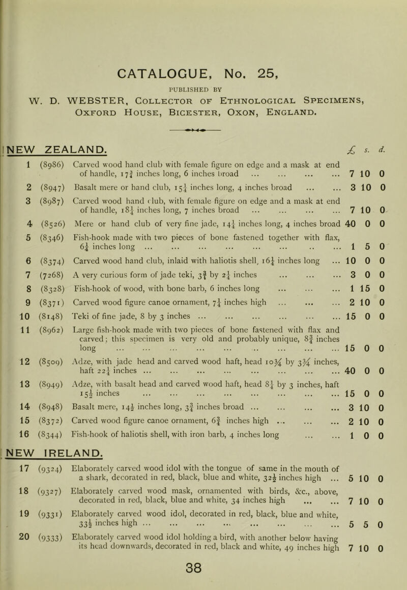 PUBLISHED BY W, D. WEBSTER, Collector of Ethnological Specimens, Oxford House, Bicester, Oxon, England. NEW ZEALAND. s. 1 (8986) Carved wood hand club with female figure on edge and a mask at end of handle, 17^ inches long, 6 inches broad 7 10 0 2 (8947) Basalt mere or hand club, 154 inches long, 4 inches broad 3 10 0 3 (8987) Carved wood hand (lub, with female figure on edge and a mask at end of handle, 18 j inches long, 7 inches broad 7 10 0 4 (8526) Mere or hand club of very fine jade, 14J inches long, 4 inches broad 40 0 0 5 (8346) Fish-hook made with two pieces of bone fastened together with flax, 6j inches long 1 5 0 6 (8374) Carved wood hand club, inlaid with haliotis shell, 16J inches long 10 0 0 7 (7268) A very curious form of jade teki, 3^ by 24 inches 3 0 0 8 (8328) Fish-hook of wood, with bone barb, 6 inches long 1 15 0 9 (837O Carved wood figure canoe ornament, 7I inches high 2 10 0 10 (8148) Teki of fine jade, 8 by 3 inches ... 15 0 0 11 (8962) Large fish-hook made with two pieces of bone fastened with flax and carved; this specimen is very old and probably unique, 8f inches long 15 0 0 12 (8509) Adze, with jade head and carved wood haft, head 10^ by 3^ inches, haft 22] inches ... 40 0 0 13 (8949) Adze, with basalt head and carved wood haft, head 8| by 3 inches, haft 15I inches 15 0 0 14 (8948) Basalt mere, 14^ inches long, 3I inches broad ... 3 10 0 15 (8372) Carved wood figure canoe ornament, 61 inches high ... 2 10 0 16 (8344) Fish-hook of haliotis shell, with iron barb, 4 inches long 1 0 0 NEW IRELAND. 17 (9324) Elaborately carved wood idol with the tongue of same in the mouth of a shark, decorated in red, black, blue and white, 32^ inches high ... 18 (9327) Elaborately carved wood mask, ornamented with birds, &c., above, decorated in red, black, blue and white, 34 inches high 19 (9331) Elaborately carved wood idol, decorated in red, black, blue and white, 332 inches high ... 20 (9333) Elaborately carved wood idol holding a bird, with another below having its head downwards, decorated in red, black and white, 49 inches high 5 10 0 7 10 0 5 5 0 7 10 0
