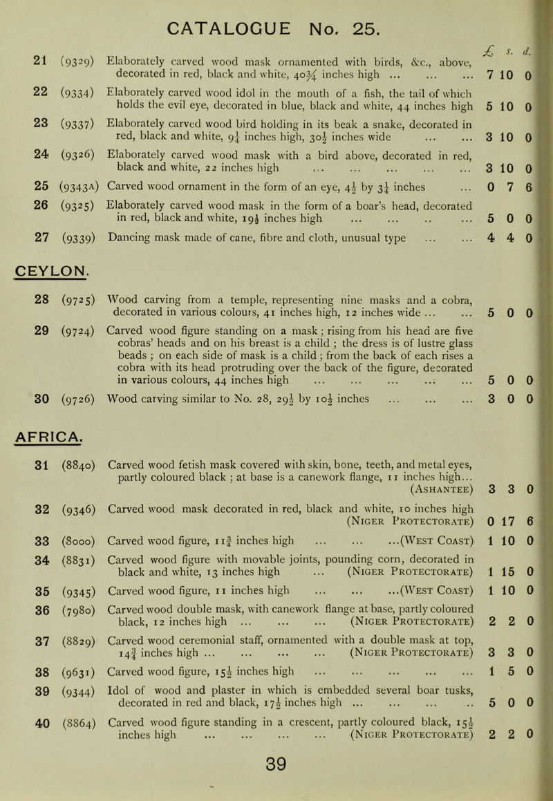 21 (9329) Elaborately carved wood mask ornamented with birds, Szc., above, decorated in red, black and white, 40^ inches high 7 10 22 (9334) Elaborately carved wood idol in the mouth of a fish, the tail of which holds the evil eye, decorated in blue, black and white, 44 inches high 5 10 23 (9337) Elaborately carved wood bird holding in its beak a snake, decorated in red, black and white, 9] inches high, 30^ inches wide 3 10 24 (9326) Elaborately carved wood mask with a bird above, decorated in red, black and white, 22 inches high 3 10 25 (9343A) Carved wood ornament in the form of an eye, 4^ by 3f inches 0 7 26 (9325) Elaborately carved wood mask in the form of a boar’s head, decorated in red, black and white, 19J inches high 5 0 27 (9339) Dancing mask made of cane, fibre and cloth, unusual type 4 4 CEYLON. 28 (9725) Wood carving from a temple, representing nine masks and a cobra, decorated in various colours, 41 inches high, 12 inches wide ... ... 5 0 29 (9724) Carved wood figure standing on a mask; rising from his head are five cobras’ heads and on his breast is a child ; the dress is of lustre glass beads ; on each side of mask is a child; from the back of each rises a cobra with its head protruding over the back of the figure, decorated in various colours, 44 inches high ... ... ... ... ... 5 0 30 (9726) Wood carving similar to No. 28, 29^ by 10^ inches ... ... ... 3 0 AFRICA. 31 (8840) Carved wood fetish mask covered with skin, bone, teeth, and metal eyes, partly coloured black ; at base is a canework fiange, ii inches high... (Ashantee) 3 3 32 (9346) Carved wood mask decorated in red, black and white, 10 inches high (Niger Protectorate) 0 17 33 (8ooo) Carved wood figure, I if inches high ... ... ...(West Coast) 1 10 34 (8831) Carved wood figure with movable joints, pounding corn, decorated in black and white, 13 inches high ... (Niger Protectorate) 1 15 35 (9345) Carved wood figure, 11 inches high (West Coast) 1 10 36 (7980) Carved wood double mask, with canework flange at base, partly coloured black, 12 inches high ... (Niger Protectorate) 2 2 37 (8829) Carved wood ceremonial staff, ornamented with a double mask at top, 14I inches high (Niger Protectorate) 3 3 38 (963 i) Carved wood figure, 15^ inches high ... ... ... ... ... 1 5 39 (9344) Idol of wood and plaster in which is embedded several boar tusks, decorated in red and black, 17I inches high ... ... ... ..5 0 40 (8864) Carved wood figure standing in a crescent, partly coloured black, 15] inches high (Niger Protector.vte) 2 2 d. 0 0 0 0 6 0 0 0 0 0 0 6 0 0 0 0 0 0 0 0