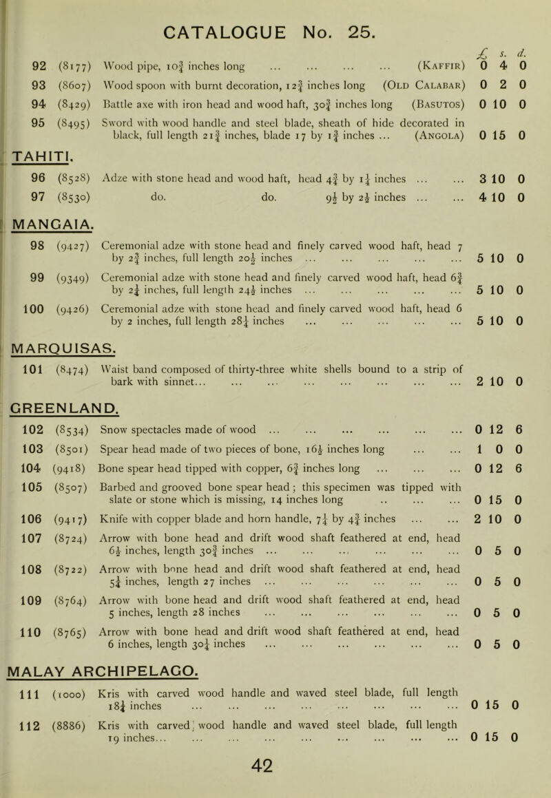 I CATALOGUE No. 25. 92 (8177) Wood pipe, io| inches long (Kaffir) /: 0 s. 4 r/. 0 93 (8607) Wood spoon with burnt decoration, i2| inches long (Old Calabar) 0 2 0 94 (8429) Hattie a.xe with iron head and wood haft, 30I inches long (Basutos) 0 10 0 95 (8495) Sword with wood handle and steel blade, sheath of hide decorated in black, full length 2i| inches, blade 17 by if inches ... (Angola) 0 15 0 TAHITI. 96 (8528) Adze with stone head and wood haft, head 4f by inches 310 0 97 (8530) do. do. 9^ by 2^ inches ... ... 410 0 [ MANGAIA. 98 (9427) Ceremonial adze with stone head and finely carved wood haft, head 7 by 2| inches, full length 2o| inches ... ... ... ... ... 510 0 99 (9349) Ceremonial adze with stone head and finely carved wood haft, head 6| by 2j inches, full length 24^ inches ... ... ... ... ... 510 0 100 (9426) Ceremonial adze with stone head and finely carved wood haft, head 6 by 2 inches, full length 28:^ inches ... ... ... ... ... 510 0 MARQUISAS. 101 (8474) Waist band composed of thirty-three white shells bound to a strip of bark with sinnet... ... ... ... ... ... ... ... 210 0 GREENLAND. 102 (8534) Snow spectacles made of wood ... ... 0 12 6 103 (8501) Spear head made of two pieces of bone, 16^ inches long 1 0 0 104 (9418) Bone spear head tipped with copper, 6f inches long ... 0 12 6 105 (8507) Barbed and grooved bone spear head ; this specimen was slate or stone which is missing, 14 inches long tipped with 0 15 0 106 (9417) Knife with copper blade and horn handle, 7^ by 4f inches ... 2 10 0 107 (8724) Arrow with bone head and drift wood shaft feathered at 6^ inches, length 30I inches ... end, head 0 5 0 108 (8722) Arrow with bone head and drift wood shaft feathered at 5j inches, length 27 inches end, head 0 5 0 109 (8764) Arrow with bone head and drift wood shaft feathered at 5 inches, length 28 inches end, head 0 5 0 no (8765) Arrow with bone head and drift wood shaft feathered at 6 inches, length 30;| inches end, head 0 5 0 MALAY ARCHIPELAGO. Ill (tooo) Kris with carved wood handle and waved steel blade, i8j inches full length 0 15 0 112 (8886) Kris with carvedwood handle and waved steel blade, T9 inches... full length 0 15 0
