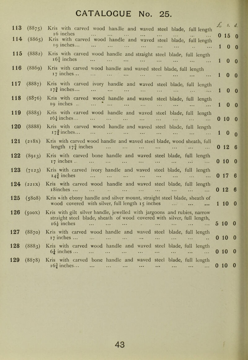 113 (8875) Kris with carved wood handle and waved steel blade, full length 16 inches ... ... ... ... ... ... q jg 114 (8865) Kris with carved wood handle and waved steel blade, full length 19 inches... ... ... ... ... ... ... . .. j q 115 (8882) Kris with carved wood handle and straight steel blade, full length i6| inches ... ... ... ... ... ... ... ... j q 116 (8869) Kris with carved wood handle and waved steel blade, full length 17 inches... ... ... ... ... ... ... ... ... j q 117 (8887) Kris with carved ivory handle and waved steel blade, full length 17! inches... ... ... ... ... ... ... ... ... j q 118 (8876) Kris with carved wood handle and waved steel blade, full length 19 inches .. ... ... ... ... ... ... ... ... \ Q 119 (8885) Kris with carved wood handle and waved steel blade, full length i6i inches... ... ... ... ... ... ... ... ... 010 120 (8888) Kris with carved wood handle and waved steel blade, full length 17I inches ... ... ... ... ... ... ... 1 0 121 (2i8x) Kris with carved wood handle and waved steel blade, wood sheath, full length 17I inches ... ... ... ... ... ... ... 012 122 (8913) Kris with carved bone handle and waved steel blade, full length 17 inches .. ... ... ... ... ... ... ... ... 0 10 123 (7123) Kris with carved ivory handle and waved steel blade, full length 14! inches ... ... ... ... ... ... ... ... 0 17 124 (221x) Kris with carved wood handle and waved steel blade, full length iSinches ... ... ... ... ... ... ... ... 012 125 (5808) Kris with ebony handle and silver mount, straight steel blade, sheath of wood covered with silver, full length 15 inches ... ... ... 1 10 126 (500X) Kris with gilt silver handle, jewelled with jargoons and rubies, narrow straight steel blade, sheath of wood covered wdth silver, full length, i6j inches ... ... ... ... ... ... ... 5 10 127 (8870) Kris with carved wood handle and waved steel blade, full length 17 inches ... ... ... ... ... ... ... ... .. 010 128 (8883) Kris with carved wood handle and waved steel blade, full length 6j inches ... ... ... ... ... ... ... ... ... 010 129 (8878) Kris with carved bone handle and waved steel blade, full length 16| inches... ... ... ... ... ... ... ... ... 010 d. 0 0 0 0 0 0 0 0 6 0 6 6 0 0 0 0 0