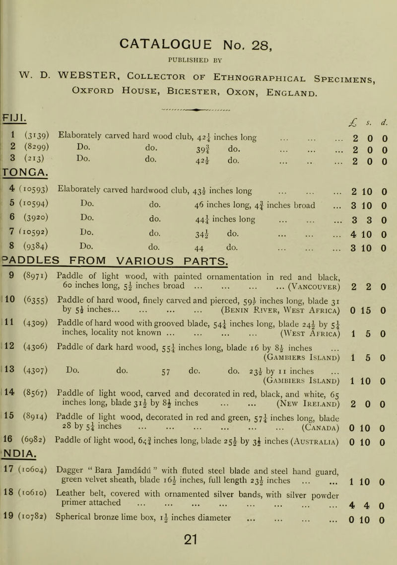 CATALOGUE No, 28, PUBLISHED BY W. D. WEBSTER, Collector of Ethnographical Specimens, Oxford House, Bicester, Oxon, England. FIJI. £ s. d. 1 (3139) Elaborately carved hard wood club, 42] inches long ... 2 0 0 2 (8299) Do. do. 39f do. ... 2 0 0 3 (213) Do. do. 42^ do. ... 2 0 0 TONGA. 4 (10593) Elaborately carved hardwood club, 435 inches long ... 2 10 0 5 (10594) Do. do. 46 inches long, 4I inches broad ... 3 10 0 6 (3920) Do. do. 44} inches long ... 3 3 0 7 (10592) Do. do. 34-2- do. ... 4 10 0 8 (9384) Do. do. 44 do. ... 3 10 0 SADDLES FROM VARIOUS PARTS. 9 (8971) 10 (6355) 11 (4309) 12 (4306) 13 (4307) 14 (8567) 15 (8914) 16 (6982) NDIA. 17 (10604) 18 (10610) 19 (10782) Paddle of light wood, with painted ornamentation in red and black, 6o inches long, 5 J inches broad ... ... ... ...(Vancouver) Paddle of hard wood, finely carved and pierced, 59.J inches long, blade 31 by inches... ... ... ... (Benin P.iver, West Africa) Paddle of hard wood with grooved blade, 54^ inches long, blade 24^ by 5J inches, locality not known ... ... ... ... (West Africa) Paddle of dark hard wood, 55^ inches long, blade 16 by 8^ inches (Gambiers Island) Do. do. 57 do. do. 23^ by II inches (Gambiers Island) Paddle of light wood, carved and decorated in red, black, and white, 65 inches long, blade 31^ by 8^ inches (New Ireland) Paddle of light wood, decorated in red and green, 57^ inches long, blade 28 by 5^ inches (Canada) Paddle of light wood, inches long, blade 25J by 3^ inches (Australia) Dagger “ Bara Jamdadii ” with fluted steel blade and steel hand guard, green velvet sheath, blade i6| inches, full length 23^ inches Leather belt, covered with ornamented silver bands, with silver powder primer attached ... Spherical bronze lime box, i| inches diameter 2 2 0 0 15 0 1 5 0 1 5 0 1 10 0 2 0 0 0 10 0 0 10 0 1 10 0 4 4 0 0 10 0