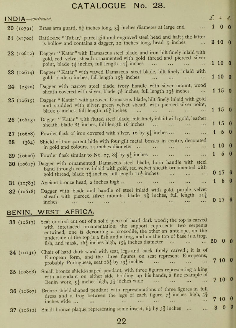 INDIA —conti7med. 20 (10791) 21 (XI700) 22 (10612) 23 (10614) 24 (2520) 25 (10615) 26 (10613) 27 (10608) 28 (364) 29 (10606) 30 (10617) 31 (10783) 32 (10618) BENIN, 33 (10817) 34 (10131) 35 (10808) 36 (10807) 37 (10812) Brass arm guard, 6f inches long, 3f inches diameter at large end Battle-axe “ Tabar,” parcel gilt and engraved steel head and haft; the latter is hollow and contains a dagger, 22 inches long, head 5 inches Dagger “ Katar”with Damascus steel blade, and iron hilt finely inlaid with gold, red velvet sheath ornamented with gold thread and pierced silver point, blade 7^ inches, full length 14! inches Dagger “ Katar ” with waved Damascus steel blade, hilt finely inlaid with gold, blade 9 inches, full length 15^ inches Dagger with narrow steel blade, ivory handle with silver mount, wmod sheath covered with silver, blade 7^ inches, full length 13^ inches Dagger “ Katar” with grooved Damascus blade, hilt finely inlaid with gold and studded with silver, green velvet sheath with pierced silver poinr, blade 9 inches, full length i6| inches Dagger “ Katar ” with fluted steel blade, hilt finely inlaid with gold, leather sheath, blade 8J inches, full length 16 inches Powder flask of iron covered with silver, 10 by 5! inches Shield of transparent hide with four gilt metal bosses in centre, decorated in gold and colours, 14 inches diameter ... Powder flask similar to No. 27, 8f by 5^ inches ... Dagger with ornamented Damascus steel blade, horn handle with steel band through centre, inlaid with gold, red velvet sheath ornamented with gold thread, .blade yf inches, full length iij inches Ancient bronze head, 2 inches high ... Dagger with blade and handle of steel inlaid with gold, purple velvet sheath with pierced silver mounts, blade 7f inches, full length iif inches WEST AFRICA. Seat or stool cut out of a solid piece of hard dark wood \ the top is carved with interlaced ornamentation, the support represents two serpents entwined, one is devouring a crocodile, the other an antelope, on the underside of the top is a fish and a frog, and on the top of base is a frog, fish, and mask, 16]- inches high, 15^ inches diameter Chair of hard dark wood with seat, legs and back finely carved ; it is of European form, and the three figures on seat represent Europeans, probably Portuguese, seat i6| by 13^ inches Small bronze shield-shaped pendant, with three figures representing a king with attendant on either side holding up his hands, a fine example of Benin work, 5 j inches high, 3^ inches wide Bronze shield-.shaped pendant with representations of three figures in full dress and a frog between the legs of each figure, 7^ inches high, 5I inches wide ... Small bronze plaque representing some insect, 6.^ by 3I inches ... 22 £ s. d. 10 0 3 10 0 1 10 0 1 10 0 1 15 0 1 15 0 1 15 0 1 5 0 1 10 0 1 5 0 0 17 6 1 5 0 0 17 6 20 0 0 7 10 0 7 10 0 7 10 0 3 0 0