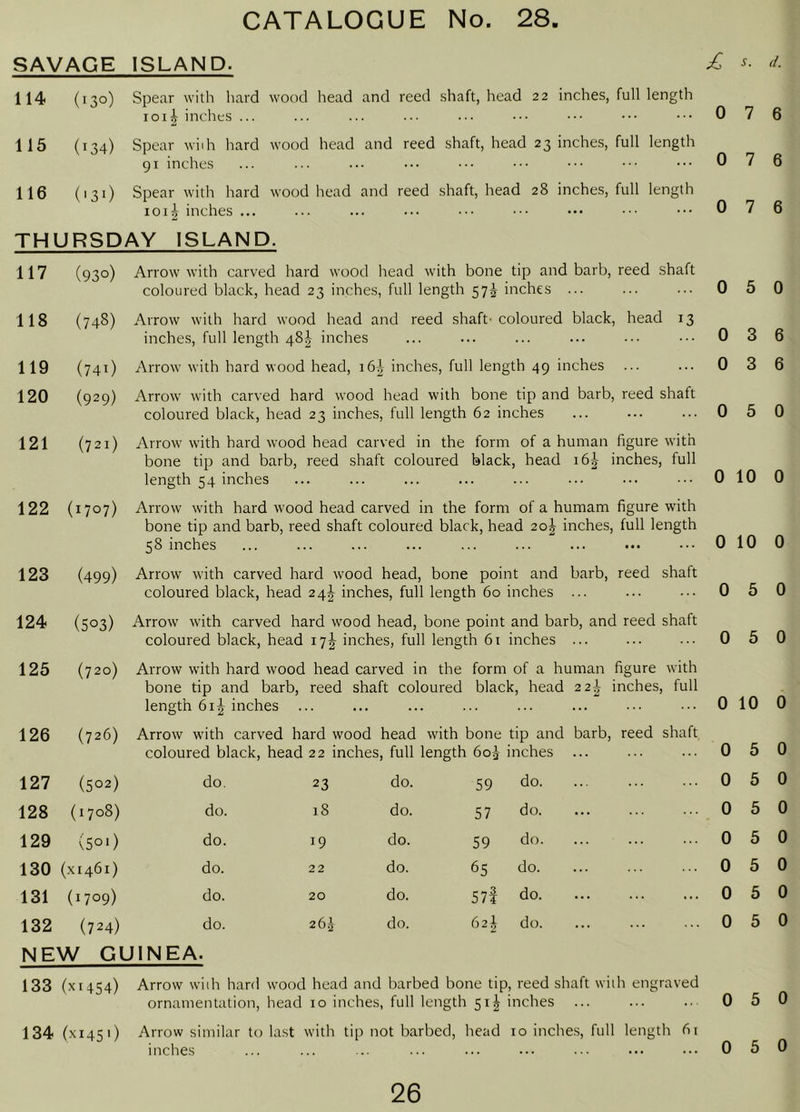 SAVAGE ISLAND. 114 (130) Spear with hard wood head and reed shaft, head 22 inches, full length 1011 inches ... 115 (134) Spear wiih hard wood head and reed shaft, head 23 inches, full length 91 inches 116 (131) Spear with hard wood head and reed shaft, head 28 inches, full length loii inches ... THURSDAY ISLAND. 117 (93 o) Arrow with carved hard wood head with bone tip and barb, reed shaft coloured black, head 23 inches, full length 57^ inches ... 118 (748) Arrow with hard wood head and reed shaft' coloured black, head 13 inches, full length 48^ inches 119 (741) Arrow with hard wood head, i6| inches, full length 49 inches ... 120 (929) Arrow with carved hard wood head with bone tip and barb, reed shaft coloured black, head 23 inches, full length 62 inches 121 (721) Arrow with hard wood head carved in the form of a human figure with bone tip and barb, reed shaft coloured black, head 16^ inches, full length 54 inches 122 (1707) Arrow with hard wood head carved in the form of a humam figure with bone tip and barb, reed shaft coloured black, head 20J inches, full length 58 inches 123 (499) Arrow with carved hard wood head, bone point and barb, reed shaft coloured black, head 24!^ inches, full length 60 inches ... 124 (503) Arrow with carved hard wood head, bone point and barb, and reed shaft coloured black, head 17^^ inches, full length 61 inches ... s. d. 0 7 6 0 7 6 0 7 6 0 5 0 0 3 6 0 3 6 0 5 0 0 10 0 0 10 0 0 5 0 0 5 0 125 (720) Arrow with hard wood head carved in the form of a human figure with bone tip and barb, reed shaft coloured black, head 22-^ inches, full length 61J inches 0 10 0 126 (726) Arrow with carved hard wood ' coloured black, head 22 inches, head with bone tip and barb, reed shaft , full length 6oi inches ... 0 5 0 127 (502) do. 23 do. 59 do. 0 5 0 128 (1708) do. 18 do. 57 do. 0 5 0 129 (501) do. 19 do. 59 do. 0 5 0 130 { XI461) do. 22 do. 65 do. 0 5 0 131 (1709) do. 20 do. 57f do 0 5 0 132 (724) do. 26i do. 62^ do. 0 5 0 NEW GUINEA. 133 ( XI454) Arrow wiih hard wood ornamentation, head head and barbed bone tip, reed shaft wiih engraved 10 inches, full length 51I inches 0 5 0 134 (X1451) Arrow similar to last ' with tip not barbed, head 10 inche.s, full length fit inches