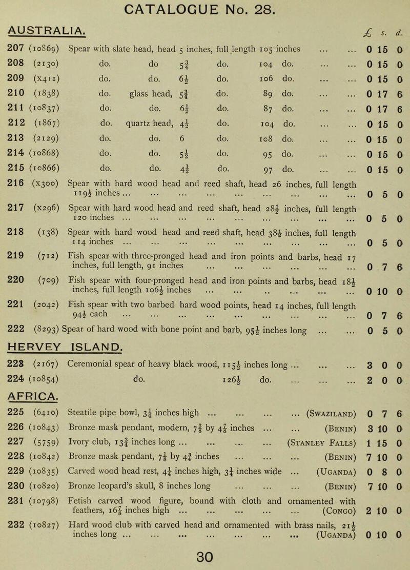 AUSTRALIA. s. d. 207 ( 10S69) Spear with slate head, head 5 inches, full length 105 inches ... 0 15 0 208 (2130) do. do 5f do. 104 do. ... 0 15 0 209 (X411) do. do. do. 106 do. ... 0 15 a 210 (1838) do. glass head. 5f do. 89 do. ... 0 17 6 211 ( 10837) do. do. do. 87 do. ... 0 17 6 212 (1867) do. quartz head. do. 104 do. ... 0 15 0 213 (2129) do. do. 6 do. 108 do. 0 15 0 214 (10868) do. do. do. 95 do. ... 0 15 0 215 ( 10866) do. do. do. 97 do. 0 15 0 216 (X300) Spear with hard wood head and 1195 inches ... reed shaft, head 26 inches. full length 0 5 0 217 (X296) Spear with hard wood head and reed shaft, head 28J inches, 120 inches ... full length 0 5 0 218 (138) Spear with 114 inches hard wood head and reed shaft, head 38^ inches. full length 0 5 0 219 (712) Fish spear with three-pronged head and iron points and barbs, head 17 inches, full length, 91 inches 220 (709) Fish spear with four-pronged head and iron points and barbs, head i8| inches, full length 106J inches 221 (2042) Fish spear with two barbed hard wood points, head 14 inches, full length 94^ each 222 (8293) Spear of hard wood with bone point and barb, 95J inches long HERVEY ISLAND. 228 (2167) 224 (10854) AFRICA. 225 (6410) 226 (10843) 227 (5759) 228 (10842) 229 (10835) 230 (10820) 231 (10798) 232 (10827) Ceremonial spear of heavy black wood, 115I inches long ... do. 1267 do. Steatile pipe bowl, 3^ inches high ... Bronze mask pendant, modern, 7I by 4I inches ... Ivory club, 13I inches long ... Bronze mask pendant, 7^ by 4f inches Carved wood head rest, 4J inches high, 3J inches wide Bronze leopard’s skull, 8 inches long Fetish carved wood figure, bound with cloth and ornamented with feathers, 165 inches high ... ... ... ... ... (Congo) Hard wood club with carved head and ornamented with brass nails, 2i| inches long (Uganda) ... (Swaziland) (Benin) (Stanley Falls) (Benin) (Uganda) (Benin) 0 7 6 0 10 0 0 7 6 0 5 0 3 0 0 2 0 0 0 7 6 3 10 0 1 15 0 7 10 0 0 8 0 7 10 0 2 10 0 0 10 0