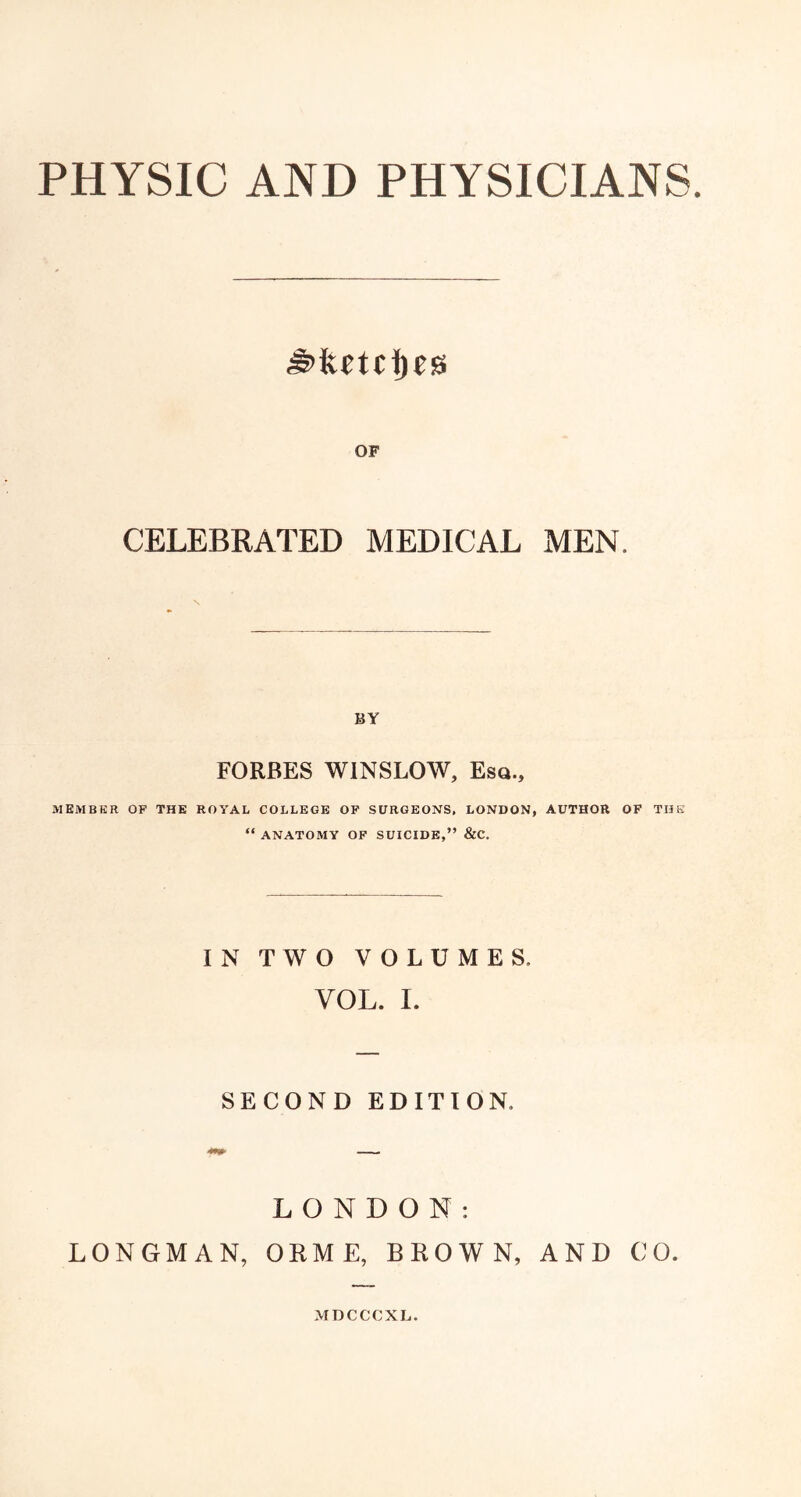 PHYSIC AND PHYSICIANS OF CELEBRATED MEDICAL MEN. BY FORBES WINSLOW, Esq., MEMBKR OF THE ROYAL COLLEGE OP SURGEONS, LONDON, AUTHOR OF THE “ ANATOMY OF SUICIDE,” &C. IN TWO VOLUMES. VOL. I. SECOND EDITION. LONDON: LONGMAN, ORME, BROWN, AND CO. MDCCCXL.