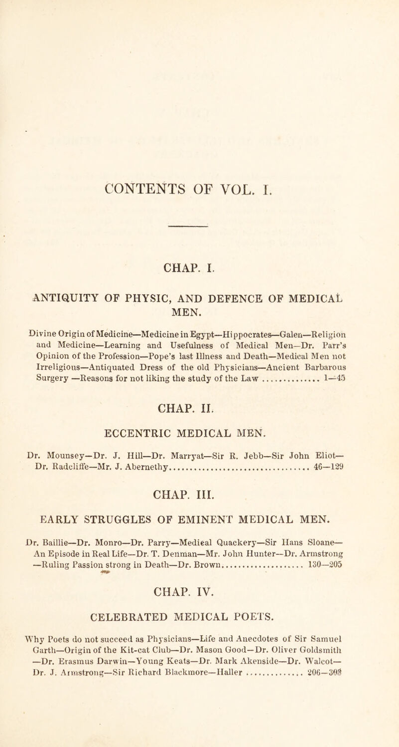 CHAP. I. ANTIQUITY OF PHYSIC, AND DEFENCE OF MEDICAL MEN. Divine Origin of Medicine—Medicine in Egypt—Hippocrates—Galen—Religion and Medicine—Learning and Usefulness of Medical Men—Dr. Parr’s Opinion of the Profession—Pope’s last Illness and Death—Medical Men not Irreligious—Antiquated Dress of the old Physicians—Ancient Barbarous Surgery —Reasons for not liking the study of the Law 1—45 CHAP. IL ECCENTRIC MEDICAL MEN. Dr. Mounsey—Dr. J. Hill—Dr. Marrj'at—Sir R. Jebb—Sir John Eliot— Dr, Radcliffe—Mr. J. Abernethy 46—129 CHAP. III. EARLY STRUGGLES OF EMINENT MEDICAL MEN. Dr. Baillie—Dr. Monro—Dr. Parry—Medical Quackery—Sir Hans Sloane— An Episode in Real Life—Dr. T. Denman—Mr. John Hunter~Dr. Armstrong —Ruling Passion strong in Death—Dr. Brown 130—205 CHAP. IV. CELEBRATED MEDICAL POETS. Why Poets do not succeed as Physicians—Life and Anecdotes of Sir Samuel Garth—Origin of the Kit-cat Club—Dr. Mason Good—Dr. Oliver Goldsmith —Dr. Erasmus Darwin—Young Keats—Dr. Mark Akenside—Dr. Walcot— Dr. J. Armstrong—Sir Richard Blackmore—Haller 206—30.1